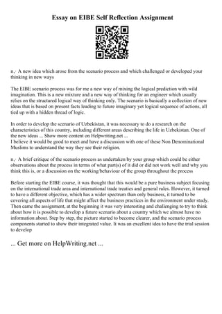 Essay on EIBE Self Reflection Assignment
п‚· A new idea which arose from the scenario process and which challenged or developed your
thinking in new ways
The EIBE scenario process was for me a new way of mixing the logical prediction with wild
imagination. This is a new mixture and a new way of thinking for an engineer which usually
relies on the structured logical way of thinking only. The scenario is basically a collection of new
ideas that is based on present facts leading to future imaginary yet logical sequence of actions, all
tied up with a hidden thread of logic.
In order to develop the scenario of Uzbekistan, it was necessary to do a research on the
characteristics of this country, including different areas describing the life in Uzbekistan. One of
the new ideas ... Show more content on Helpwriting.net ...
I believe it would be good to meet and have a discussion with one of these Non Denominational
Muslims to understand the way they see their religion.
п‚· A brief critique of the scenario process as undertaken by your group which could be either
observations about the process in terms of what part(s) of it did or did not work well and why you
think this is, or a discussion on the working/behaviour of the group throughout the process
Before starting the EIBE course, it was thought that this would be a pure business subject focusing
on the international trade area and international trade treaties and general rules. However, it turned
to have a different objective, which has a wider spectrum than only business, it turned to be
covering all aspects of life that might affect the business practices in the environment under study.
Then came the assignment, at the beginning it was very interesting and challenging to try to think
about how it is possible to develop a future scenario about a country which we almost have no
information about. Step by step, the picture started to become clearer, and the scenario process
components started to show their integrated value. It was an excellent idea to have the trial session
to develop
... Get more on HelpWriting.net ...
 