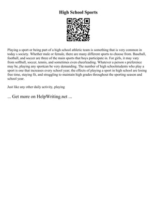 High School Sports
Playing a sport or being part of a high school athletic team is something that is very common in
today s society. Whether male or female, there are many different sports to choose from. Baseball,
football, and soccer are three of the main sports that boys participate in. For girls, it may vary
from softball, soccer, tennis, and sometimes even cheerleading. Whatever a person s preference
may be, playing any sportcan be very demanding. The number of high schoolstudents who play a
sport is one that increases every school year; the effects of playing a sport in high school are losing
free time, staying fit, and struggling to maintain high grades throughout the sporting season and
school year.
Just like any other daily activity, playing
... Get more on HelpWriting.net ...
 
