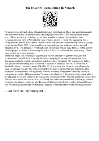 The Issue Of Revitalization In Newark
Newark is going through a time of revitalization, not gentrification. These new companies create
new job opportunities for the thousands of unemployed residents. There are also many empty
acres of land to construct buildings on, so there won t be a problem about displacement.
However, in some parts of Newark, the issue of racial tension is rising. The upgrading that s
taking place in Newark is to support the need of the residents and decrease many issues occurring
in our society. Up to 2000 Newark residents are unemployed due to factors such as age and
education level. This process of revitalization in Newark can bring a huge decrease to the number
of unemployed residents. After reading the article A Revival in Newark, but some worry... Show
more content on Helpwriting.net ...
Some may object that the changes occurring in Newark are signs of gentrification, and not
revitalization. Gentrification is merely the act of changing the society and sometimes even
displacing residents, resulting in isolation and depression. The reason why some people believe
that gentrification is taking place in Newark is because of the racial tension. In the article A
Revival in Newark, but some worry it Not For Us , it is written that Newark s new chapter also
has a racial tinge: The city has been dominated by its large African American population after
decades of white residents leaving for the suburbs, but many of the people drawn by the city s
resurgence are white. Although most of Newark is populated by African Americans, many whites
are appealed by our city s renewal by making our community better. This statement may include how
different races/ethnicities are attracted to Newark, but it doesn t mention how families get isolated
because of the changes in the society. Because of this important detail, it makes a clear difference
that Newark is going through revitalization. Because of the fine line between, revitalization and
... Get more on HelpWriting.net ...
 