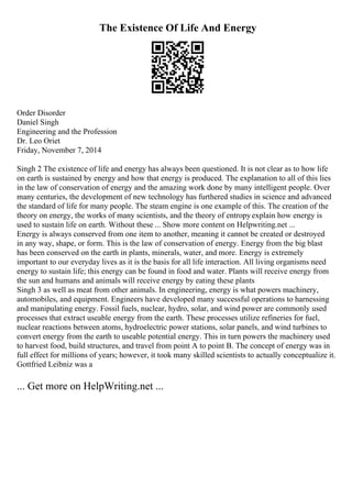 The Existence Of Life And Energy
Order Disorder
Daniel Singh
Engineering and the Profession
Dr. Leo Oriet
Friday, November 7, 2014
Singh 2 The existence of life and energy has always been questioned. It is not clear as to how life
on earth is sustained by energy and how that energy is produced. The explanation to all of this lies
in the law of conservation of energy and the amazing work done by many intelligent people. Over
many centuries, the development of new technology has furthered studies in science and advanced
the standard of life for many people. The steam engine is one example of this. The creation of the
theory on energy, the works of many scientists, and the theory of entropyexplain how energy is
used to sustain life on earth. Without these ... Show more content on Helpwriting.net ...
Energy is always conserved from one item to another, meaning it cannot be created or destroyed
in any way, shape, or form. This is the law of conservation of energy. Energy from the big blast
has been conserved on the earth in plants, minerals, water, and more. Energy is extremely
important to our everyday lives as it is the basis for all life interaction. All living organisms need
energy to sustain life; this energy can be found in food and water. Plants will receive energy from
the sun and humans and animals will receive energy by eating these plants
Singh 3 as well as meat from other animals. In engineering, energy is what powers machinery,
automobiles, and equipment. Engineers have developed many successful operations to harnessing
and manipulating energy. Fossil fuels, nuclear, hydro, solar, and wind power are commonly used
processes that extract useable energy from the earth. These processes utilize refineries for fuel,
nuclear reactions between atoms, hydroelectric power stations, solar panels, and wind turbines to
convert energy from the earth to useable potential energy. This in turn powers the machinery used
to harvest food, build structures, and travel from point A to point B. The concept of energy was in
full effect for millions of years; however, it took many skilled scientists to actually conceptualize it.
Gottfried Leibniz was a
... Get more on HelpWriting.net ...
 