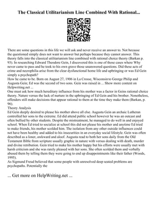 The Classical Utilitarianism Line Combined With Rational...
There are some questions in this life we will ask and never receive an answer to. Not because
the questioned simply does not want to answer but perhaps because they cannot answer. This
theory falls into the classical utilitarianism line combined with rational choice theory (Barkan p.
93). In researching Edward Theodore Gein, I discovered this is one of those cases where Why
never came to pass and he took to his own grave those unanswered questions. Did these acts of
crime and necrophilia arise from the clear dysfunctional home life and upbringing or was Ed Gein
simply a psychopath?
How he came to be. Born on August 27, 1906 in La Crosse, Wisconsinto George Philip and
Augusta Gein; Ed was the second of two sons. Gein was raised in ... Show more content on
Helpwriting.net ...
One must ask how much hereditary influence from his mother was a factor in Geins rational choice
theory. Nature versus the lack of nurture in the upbringing of Ed Gein and his brother. Nonetheless,
offenders still make decisions that appear rational to them at the time they make them (Barkan, p.
96).
Theory Analysis
Ed Gein deeply desired to please his mother above all else. Augusta Gein an archaic Lutheran
controlled her sons to the extreme. Ed did attend public school however he was an outcast and
often bullied by other students. Despite the mistreatment, he managed to do well in and enjoyed
school. When Ed tried to socialize at school this did not please his mother and anytime Ed tried
to make friends, his mother scolded him. The isolation from any other outside influences could
not have been healthy and added to his insecurities in an everyday social lifestyle. Gein was often
described as a loner, awkward and aloof. Augusta read to both her sons daily from the Old
Testament Bible from scripture usually graphic in nature with versus dealing with death, murder
and divine retribution. Gein tried to make his mother happy but his efforts were usually met with
harsh criticism and she was rarely pleased with her sons. She often scolded them and verbally
abused them by telling them they were going to end up disappointments like their father (Woods,
1995).
As Sigmund Freud believed that some people with unresolved deep seated problems are
psychopaths. Potentially the
... Get more on HelpWriting.net ...
 