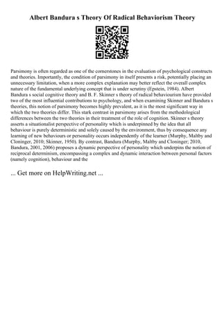 Albert Bandura s Theory Of Radical Behaviorism Theory
Parsimony is often regarded as one of the cornerstones in the evaluation of psychological constructs
and theories. Importantly, the condition of parsimony in itself presents a risk, potentially placing an
unnecessary limitation, when a more complex explanation may better reflect the overall complex
nature of the fundamental underlying concept that is under scrutiny (Epstein, 1984). Albert
Bandura s social cognitive theory and B. F. Skinner s theory of radical behaviourism have provided
two of the most influential contributions to psychology, and when examining Skinner and Bandura s
theories, this notion of parsimony becomes highly prevalent, as it is the most significant way in
which the two theories differ. This stark contrast in parsimony arises from the methodological
differences between the two theories in their treatment of the role of cognition. Skinner s theory
asserts a situationalist perspective of personality which is underpinned by the idea that all
behaviour is purely deterministic and solely caused by the environment, thus by consequence any
learning of new behaviours or personality occurs independently of the learner (Murphy, Maltby and
Cloninger, 2010; Skinner, 1950). By contrast, Bandura (Murphy, Maltby and Cloninger; 2010,
Bandura, 2001, 2006) proposes a dynamic perspective of personality which underpins the notion of
reciprocal determinism, encompassing a complex and dynamic interaction between personal factors
(namely cognition), behaviour and the
... Get more on HelpWriting.net ...
 
