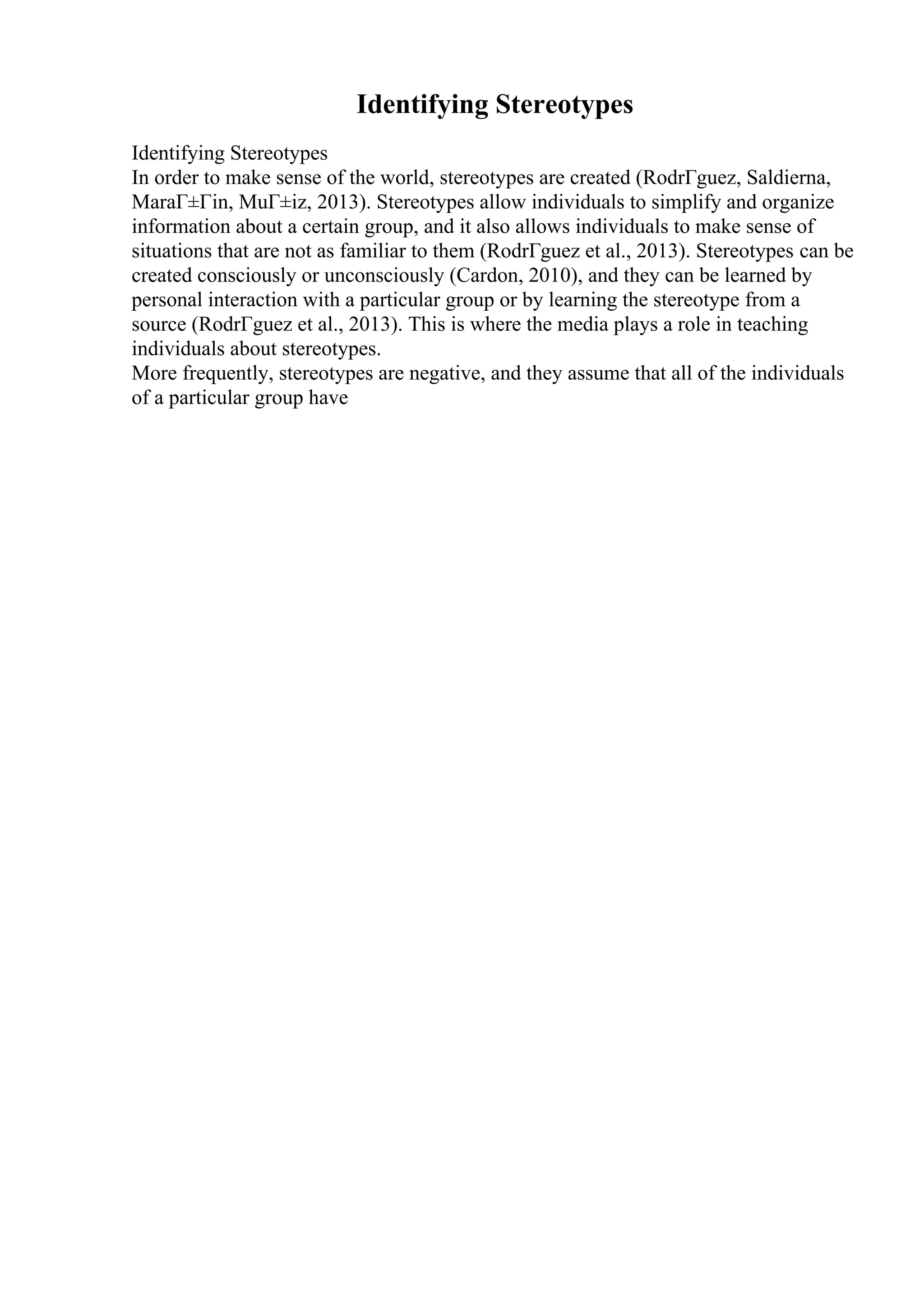 Identifying Stereotypes
Identifying Stereotypes
In order to make sense of the world, stereotypes are created (RodrГguez, Saldierna,
MaraГ±Гіn, MuГ±iz, 2013). Stereotypes allow individuals to simplify and organize
information about a certain group, and it also allows individuals to make sense of
situations that are not as familiar to them (RodrГguez et al., 2013). Stereotypes can be
created consciously or unconsciously (Cardon, 2010), and they can be learned by
personal interaction with a particular group or by learning the stereotype from a
source (RodrГguez et al., 2013). This is where the media plays a role in teaching
individuals about stereotypes.
More frequently, stereotypes are negative, and they assume that all of the individuals
of a particular group have
 