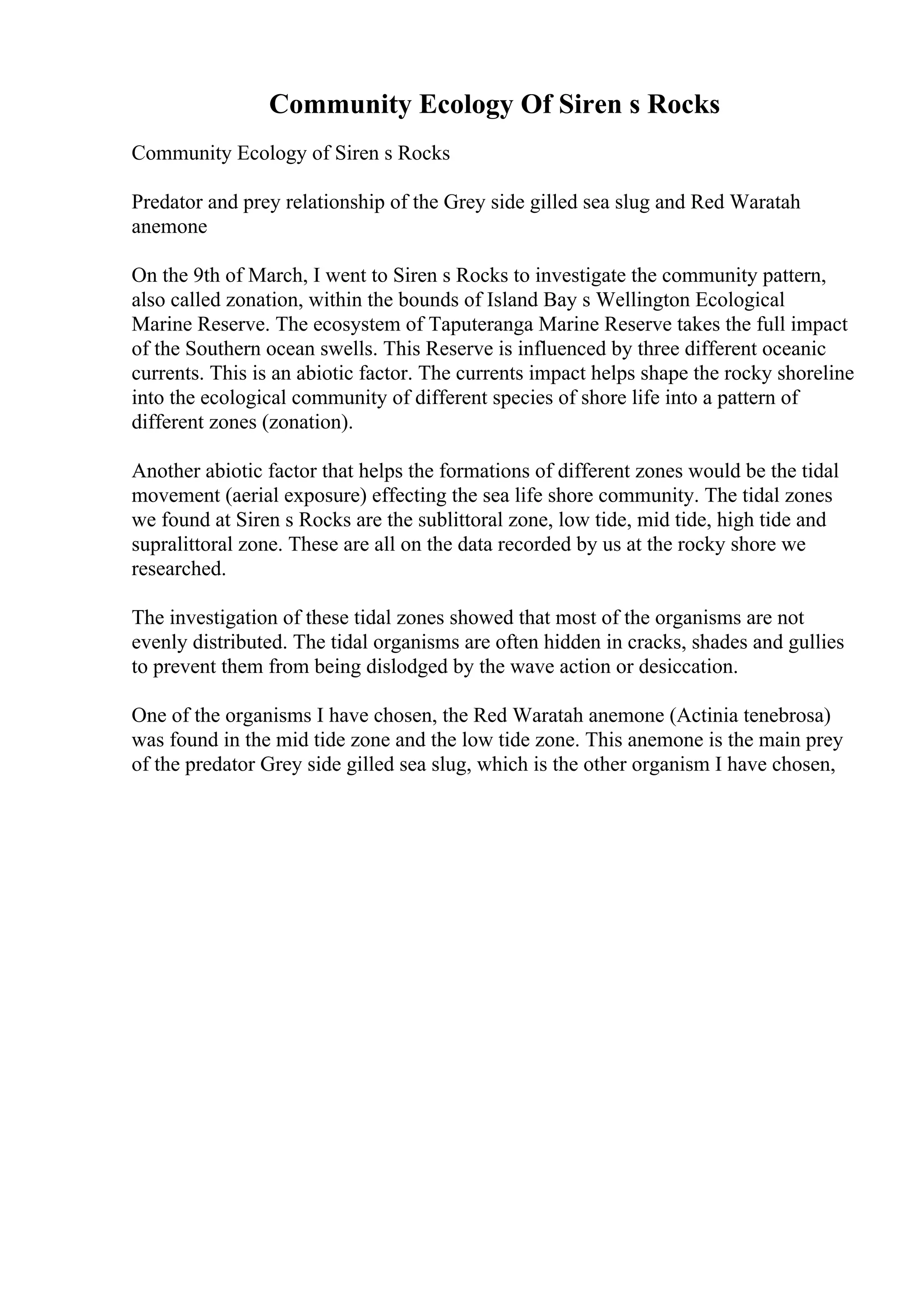Community Ecology Of Siren s Rocks
Community Ecology of Siren s Rocks
Predator and prey relationship of the Grey side gilled sea slug and Red Waratah
anemone
On the 9th of March, I went to Siren s Rocks to investigate the community pattern,
also called zonation, within the bounds of Island Bay s Wellington Ecological
Marine Reserve. The ecosystem of Taputeranga Marine Reserve takes the full impact
of the Southern ocean swells. This Reserve is influenced by three different oceanic
currents. This is an abiotic factor. The currents impact helps shape the rocky shoreline
into the ecological community of different species of shore life into a pattern of
different zones (zonation).
Another abiotic factor that helps the formations of different zones would be the tidal
movement (aerial exposure) effecting the sea life shore community. The tidal zones
we found at Siren s Rocks are the sublittoral zone, low tide, mid tide, high tide and
supralittoral zone. These are all on the data recorded by us at the rocky shore we
researched.
The investigation of these tidal zones showed that most of the organisms are not
evenly distributed. The tidal organisms are often hidden in cracks, shades and gullies
to prevent them from being dislodged by the wave action or desiccation.
One of the organisms I have chosen, the Red Waratah anemone (Actinia tenebrosa)
was found in the mid tide zone and the low tide zone. This anemone is the main prey
of the predator Grey side gilled sea slug, which is the other organism I have chosen,
 