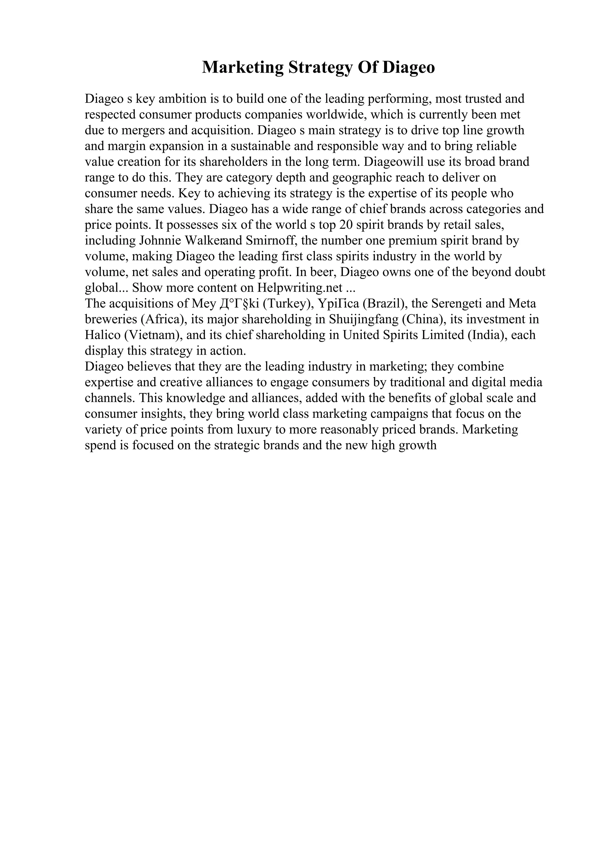 Marketing Strategy Of Diageo
Diageo s key ambition is to build one of the leading performing, most trusted and
respected consumer products companies worldwide, which is currently been met
due to mergers and acquisition. Diageo s main strategy is to drive top line growth
and margin expansion in a sustainable and responsible way and to bring reliable
value creation for its shareholders in the long term. Diageowill use its broad brand
range to do this. They are category depth and geographic reach to deliver on
consumer needs. Key to achieving its strategy is the expertise of its people who
share the same values. Diageo has a wide range of chief brands across categories and
price points. It possesses six of the world s top 20 spirit brands by retail sales,
including Johnnie Walkerand Smirnoff, the number one premium spirit brand by
volume, making Diageo the leading first class spirits industry in the world by
volume, net sales and operating profit. In beer, Diageo owns one of the beyond doubt
global... Show more content on Helpwriting.net ...
The acquisitions of Mey Д°Г§ki (Turkey), YpiГіca (Brazil), the Serengeti and Meta
breweries (Africa), its major shareholding in Shuijingfang (China), its investment in
Halico (Vietnam), and its chief shareholding in United Spirits Limited (India), each
display this strategy in action.
Diageo believes that they are the leading industry in marketing; they combine
expertise and creative alliances to engage consumers by traditional and digital media
channels. This knowledge and alliances, added with the benefits of global scale and
consumer insights, they bring world class marketing campaigns that focus on the
variety of price points from luxury to more reasonably priced brands. Marketing
spend is focused on the strategic brands and the new high growth
 