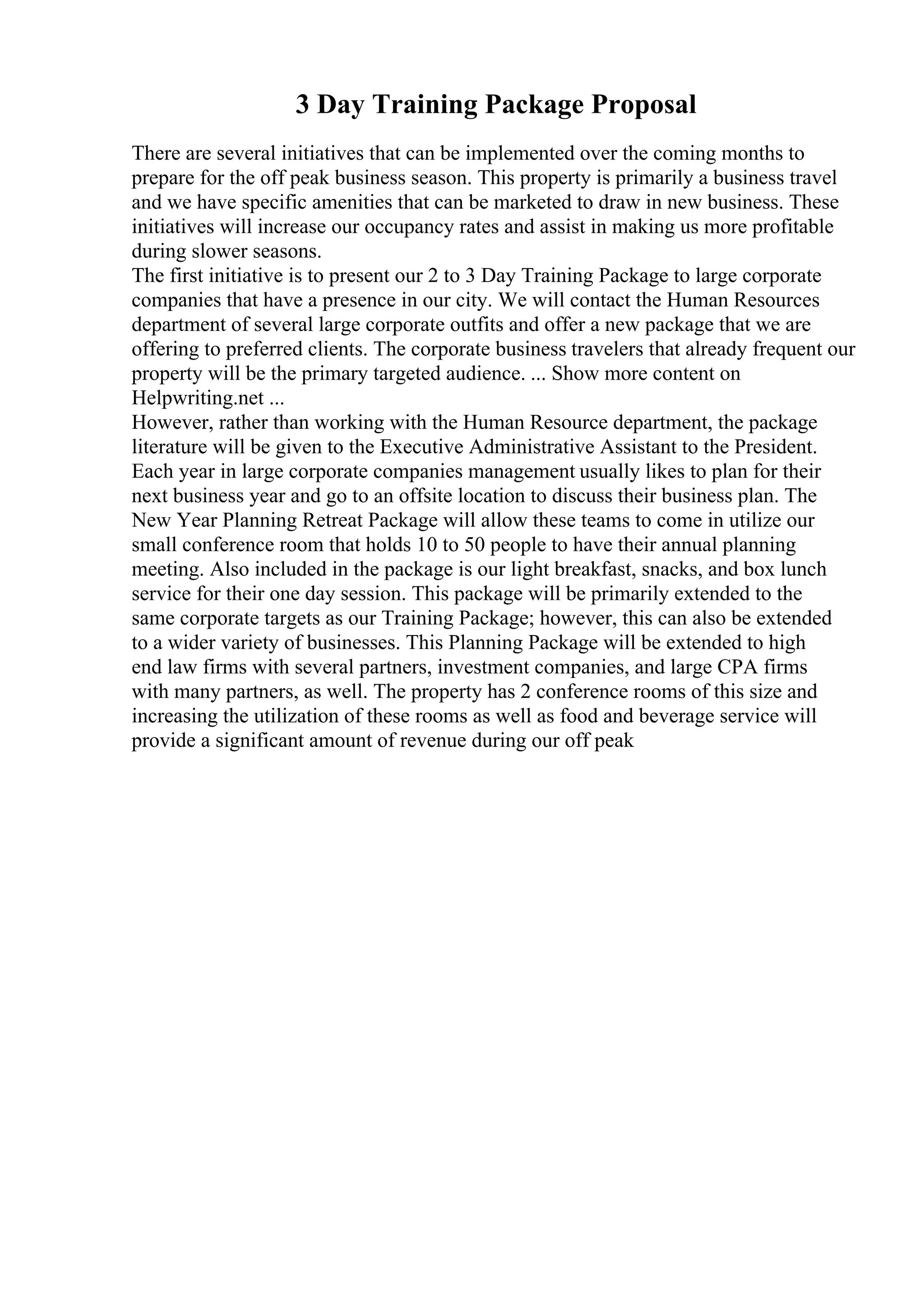 3 Day Training Package Proposal
There are several initiatives that can be implemented over the coming months to
prepare for the off peak business season. This property is primarily a business travel
and we have specific amenities that can be marketed to draw in new business. These
initiatives will increase our occupancy rates and assist in making us more profitable
during slower seasons.
The first initiative is to present our 2 to 3 Day Training Package to large corporate
companies that have a presence in our city. We will contact the Human Resources
department of several large corporate outfits and offer a new package that we are
offering to preferred clients. The corporate business travelers that already frequent our
property will be the primary targeted audience. ... Show more content on
Helpwriting.net ...
However, rather than working with the Human Resource department, the package
literature will be given to the Executive Administrative Assistant to the President.
Each year in large corporate companies management usually likes to plan for their
next business year and go to an offsite location to discuss their business plan. The
New Year Planning Retreat Package will allow these teams to come in utilize our
small conference room that holds 10 to 50 people to have their annual planning
meeting. Also included in the package is our light breakfast, snacks, and box lunch
service for their one day session. This package will be primarily extended to the
same corporate targets as our Training Package; however, this can also be extended
to a wider variety of businesses. This Planning Package will be extended to high
end law firms with several partners, investment companies, and large CPA firms
with many partners, as well. The property has 2 conference rooms of this size and
increasing the utilization of these rooms as well as food and beverage service will
provide a significant amount of revenue during our off peak
 
