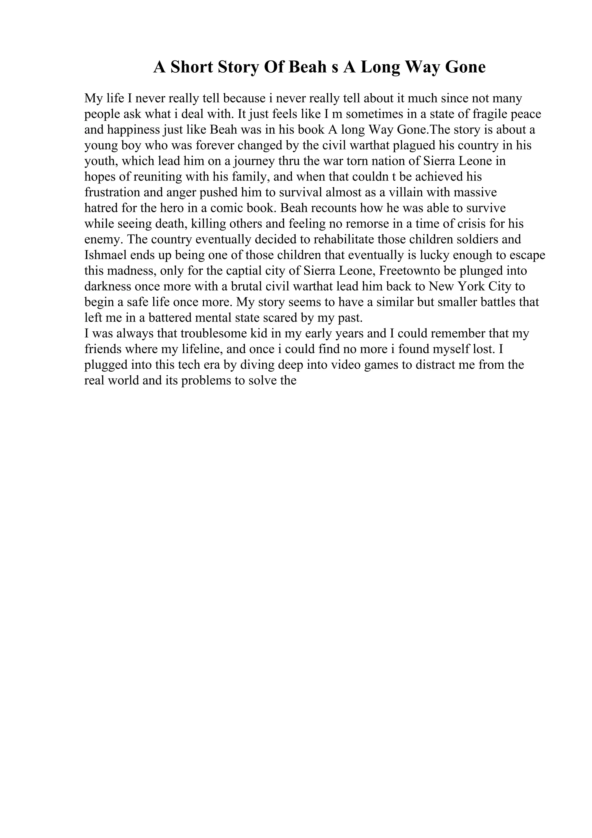 A Short Story Of Beah s A Long Way Gone
My life I never really tell because i never really tell about it much since not many
people ask what i deal with. It just feels like I m sometimes in a state of fragile peace
and happiness just like Beah was in his book A long Way Gone.The story is about a
young boy who was forever changed by the civil warthat plagued his country in his
youth, which lead him on a journey thru the war torn nation of Sierra Leone in
hopes of reuniting with his family, and when that couldn t be achieved his
frustration and anger pushed him to survival almost as a villain with massive
hatred for the hero in a comic book. Beah recounts how he was able to survive
while seeing death, killing others and feeling no remorse in a time of crisis for his
enemy. The country eventually decided to rehabilitate those children soldiers and
Ishmael ends up being one of those children that eventually is lucky enough to escape
this madness, only for the captial city of Sierra Leone, Freetownto be plunged into
darkness once more with a brutal civil warthat lead him back to New York City to
begin a safe life once more. My story seems to have a similar but smaller battles that
left me in a battered mental state scared by my past.
I was always that troublesome kid in my early years and I could remember that my
friends where my lifeline, and once i could find no more i found myself lost. I
plugged into this tech era by diving deep into video games to distract me from the
real world and its problems to solve the
 