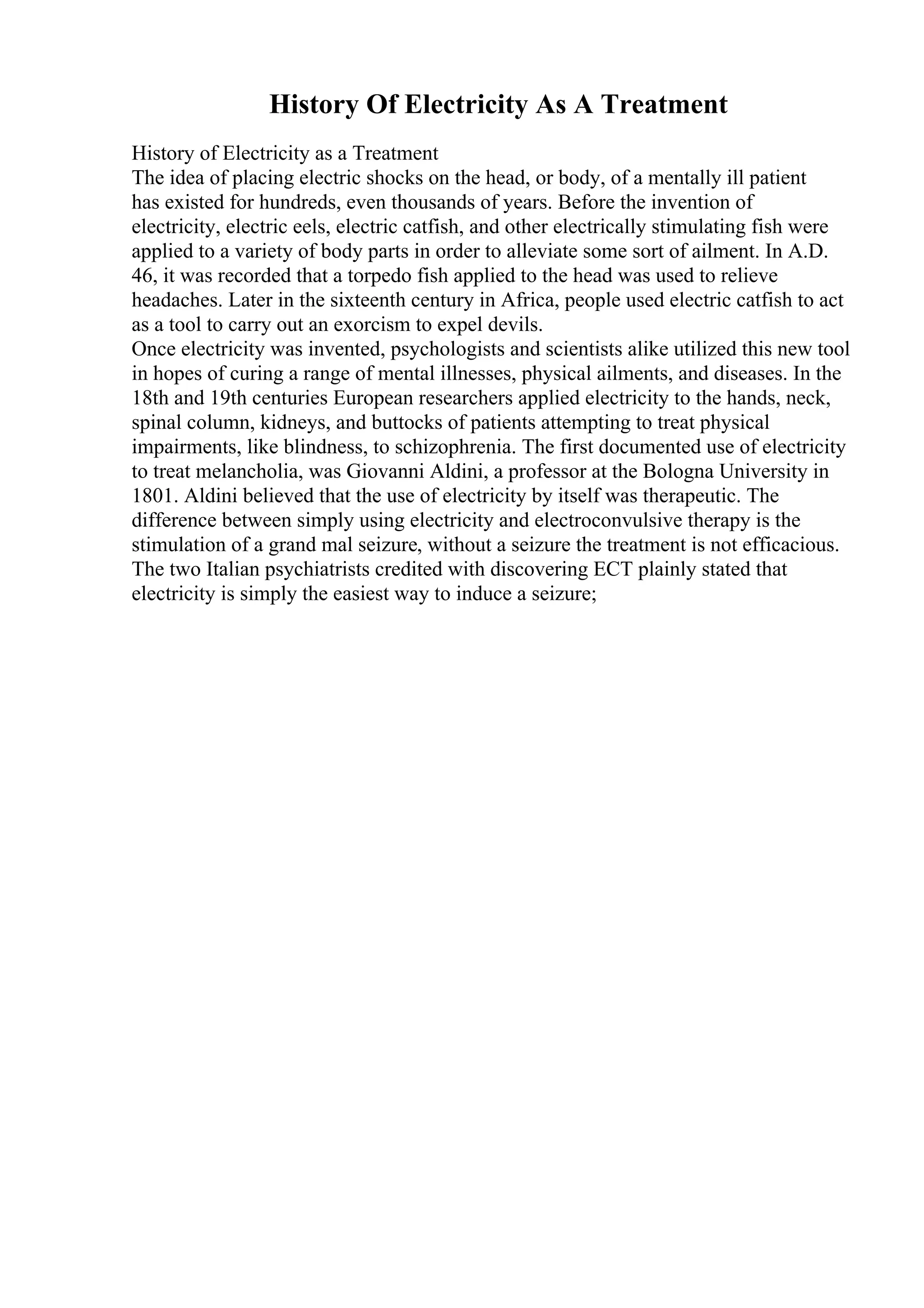 History Of Electricity As A Treatment
History of Electricity as a Treatment
The idea of placing electric shocks on the head, or body, of a mentally ill patient
has existed for hundreds, even thousands of years. Before the invention of
electricity, electric eels, electric catfish, and other electrically stimulating fish were
applied to a variety of body parts in order to alleviate some sort of ailment. In A.D.
46, it was recorded that a torpedo fish applied to the head was used to relieve
headaches. Later in the sixteenth century in Africa, people used electric catfish to act
as a tool to carry out an exorcism to expel devils.
Once electricity was invented, psychologists and scientists alike utilized this new tool
in hopes of curing a range of mental illnesses, physical ailments, and diseases. In the
18th and 19th centuries European researchers applied electricity to the hands, neck,
spinal column, kidneys, and buttocks of patients attempting to treat physical
impairments, like blindness, to schizophrenia. The first documented use of electricity
to treat melancholia, was Giovanni Aldini, a professor at the Bologna University in
1801. Aldini believed that the use of electricity by itself was therapeutic. The
difference between simply using electricity and electroconvulsive therapy is the
stimulation of a grand mal seizure, without a seizure the treatment is not efficacious.
The two Italian psychiatrists credited with discovering ECT plainly stated that
electricity is simply the easiest way to induce a seizure;
 