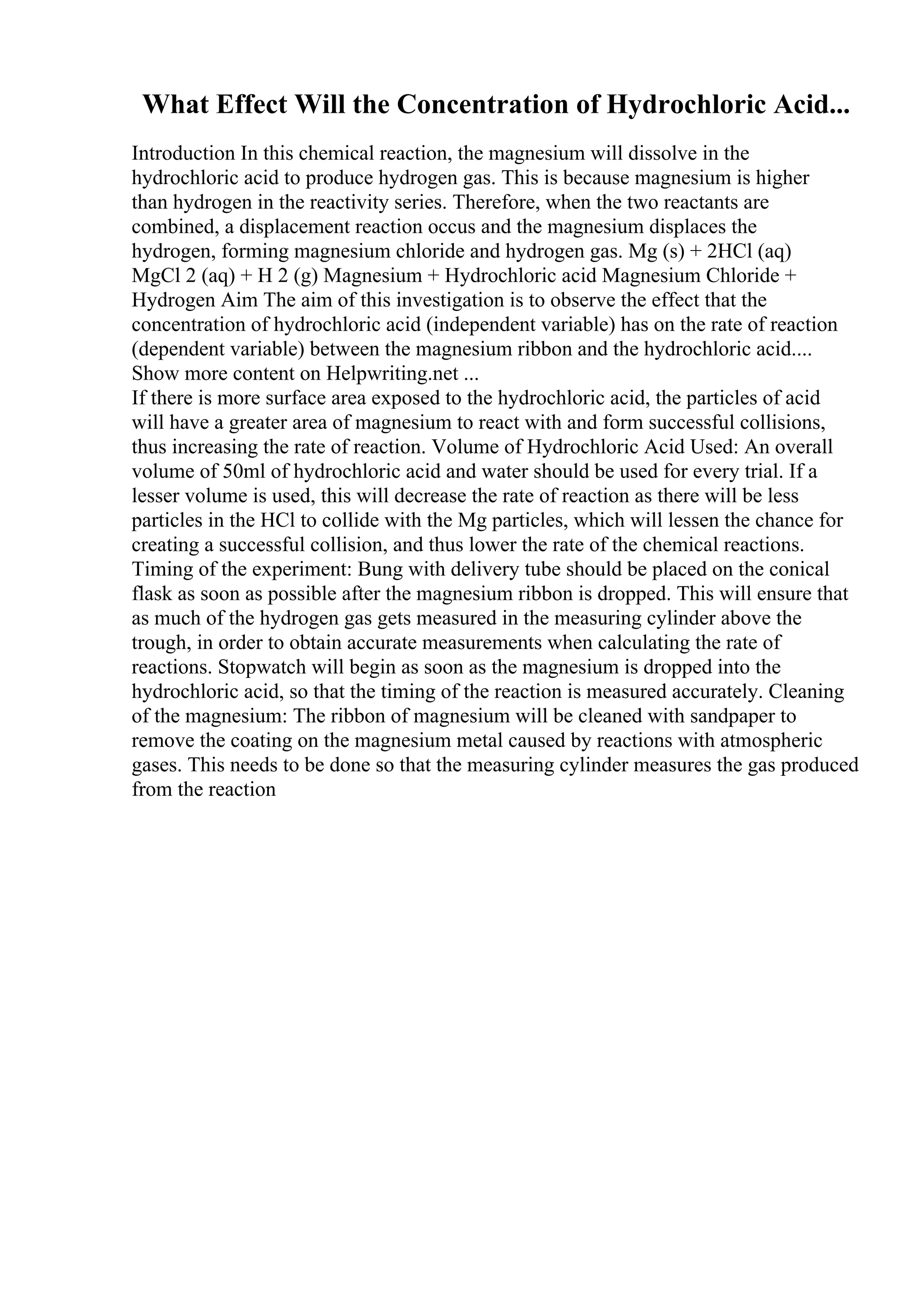 What Effect Will the Concentration of Hydrochloric Acid...
Introduction In this chemical reaction, the magnesium will dissolve in the
hydrochloric acid to produce hydrogen gas. This is because magnesium is higher
than hydrogen in the reactivity series. Therefore, when the two reactants are
combined, a displacement reaction occus and the magnesium displaces the
hydrogen, forming magnesium chloride and hydrogen gas. Mg (s) + 2HCl (aq)
MgCl 2 (aq) + H 2 (g) Magnesium + Hydrochloric acid Magnesium Chloride +
Hydrogen Aim The aim of this investigation is to observe the effect that the
concentration of hydrochloric acid (independent variable) has on the rate of reaction
(dependent variable) between the magnesium ribbon and the hydrochloric acid....
Show more content on Helpwriting.net ...
If there is more surface area exposed to the hydrochloric acid, the particles of acid
will have a greater area of magnesium to react with and form successful collisions,
thus increasing the rate of reaction. Volume of Hydrochloric Acid Used: An overall
volume of 50ml of hydrochloric acid and water should be used for every trial. If a
lesser volume is used, this will decrease the rate of reaction as there will be less
particles in the HCl to collide with the Mg particles, which will lessen the chance for
creating a successful collision, and thus lower the rate of the chemical reactions.
Timing of the experiment: Bung with delivery tube should be placed on the conical
flask as soon as possible after the magnesium ribbon is dropped. This will ensure that
as much of the hydrogen gas gets measured in the measuring cylinder above the
trough, in order to obtain accurate measurements when calculating the rate of
reactions. Stopwatch will begin as soon as the magnesium is dropped into the
hydrochloric acid, so that the timing of the reaction is measured accurately. Cleaning
of the magnesium: The ribbon of magnesium will be cleaned with sandpaper to
remove the coating on the magnesium metal caused by reactions with atmospheric
gases. This needs to be done so that the measuring cylinder measures the gas produced
from the reaction
 