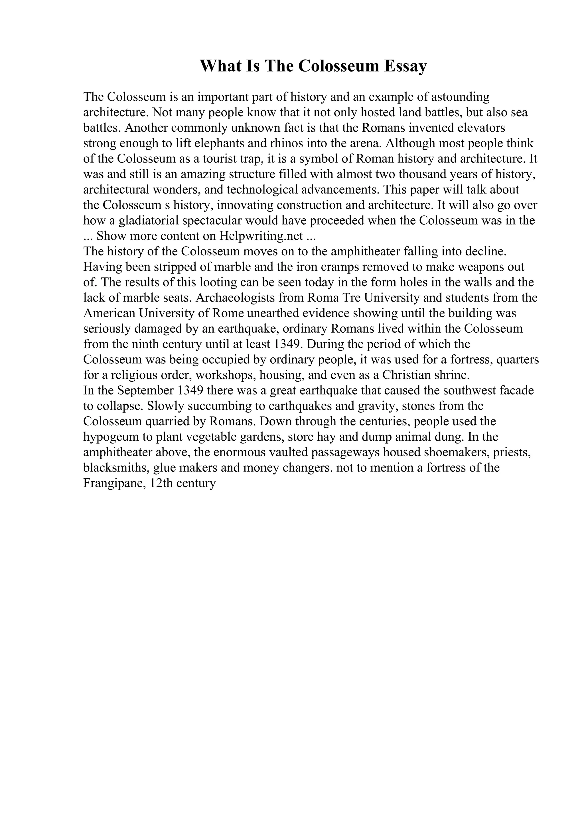 What Is The Colosseum Essay
The Colosseum is an important part of history and an example of astounding
architecture. Not many people know that it not only hosted land battles, but also sea
battles. Another commonly unknown fact is that the Romans invented elevators
strong enough to lift elephants and rhinos into the arena. Although most people think
of the Colosseum as a tourist trap, it is a symbol of Roman history and architecture. It
was and still is an amazing structure filled with almost two thousand years of history,
architectural wonders, and technological advancements. This paper will talk about
the Colosseum s history, innovating construction and architecture. It will also go over
how a gladiatorial spectacular would have proceeded when the Colosseum was in the
... Show more content on Helpwriting.net ...
The history of the Colosseum moves on to the amphitheater falling into decline.
Having been stripped of marble and the iron cramps removed to make weapons out
of. The results of this looting can be seen today in the form holes in the walls and the
lack of marble seats. Archaeologists from Roma Tre University and students from the
American University of Rome unearthed evidence showing until the building was
seriously damaged by an earthquake, ordinary Romans lived within the Colosseum
from the ninth century until at least 1349. During the period of which the
Colosseum was being occupied by ordinary people, it was used for a fortress, quarters
for a religious order, workshops, housing, and even as a Christian shrine.
In the September 1349 there was a great earthquake that caused the southwest facade
to collapse. Slowly succumbing to earthquakes and gravity, stones from the
Colosseum quarried by Romans. Down through the centuries, people used the
hypogeum to plant vegetable gardens, store hay and dump animal dung. In the
amphitheater above, the enormous vaulted passageways housed shoemakers, priests,
blacksmiths, glue makers and money changers. not to mention a fortress of the
Frangipane, 12th century
 