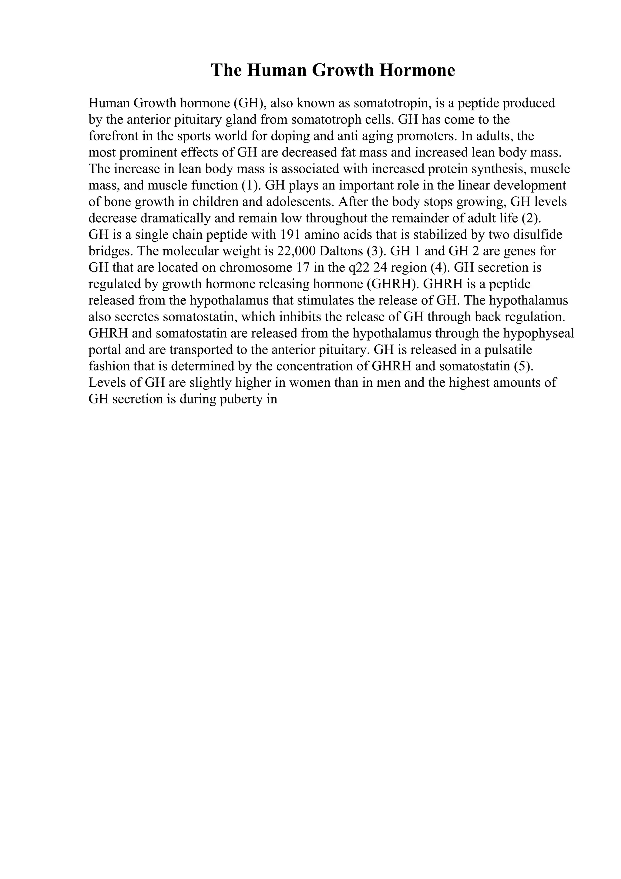 The Human Growth Hormone
Human Growth hormone (GH), also known as somatotropin, is a peptide produced
by the anterior pituitary gland from somatotroph cells. GH has come to the
forefront in the sports world for doping and anti aging promoters. In adults, the
most prominent effects of GH are decreased fat mass and increased lean body mass.
The increase in lean body mass is associated with increased protein synthesis, muscle
mass, and muscle function (1). GH plays an important role in the linear development
of bone growth in children and adolescents. After the body stops growing, GH levels
decrease dramatically and remain low throughout the remainder of adult life (2).
GH is a single chain peptide with 191 amino acids that is stabilized by two disulfide
bridges. The molecular weight is 22,000 Daltons (3). GH 1 and GH 2 are genes for
GH that are located on chromosome 17 in the q22 24 region (4). GH secretion is
regulated by growth hormone releasing hormone (GHRH). GHRH is a peptide
released from the hypothalamus that stimulates the release of GH. The hypothalamus
also secretes somatostatin, which inhibits the release of GH through back regulation.
GHRH and somatostatin are released from the hypothalamus through the hypophyseal
portal and are transported to the anterior pituitary. GH is released in a pulsatile
fashion that is determined by the concentration of GHRH and somatostatin (5).
Levels of GH are slightly higher in women than in men and the highest amounts of
GH secretion is during puberty in
 