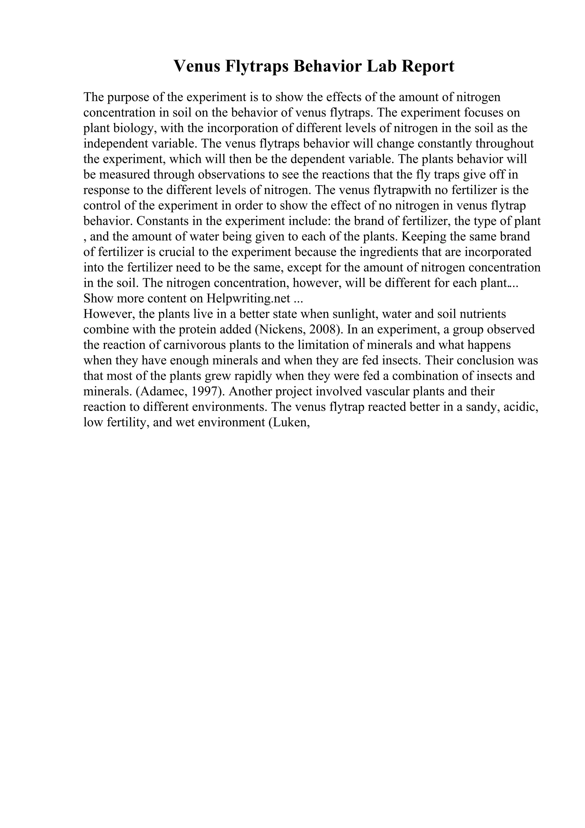 Venus Flytraps Behavior Lab Report
The purpose of the experiment is to show the effects of the amount of nitrogen
concentration in soil on the behavior of venus flytraps. The experiment focuses on
plant biology, with the incorporation of different levels of nitrogen in the soil as the
independent variable. The venus flytraps behavior will change constantly throughout
the experiment, which will then be the dependent variable. The plants behavior will
be measured through observations to see the reactions that the fly traps give off in
response to the different levels of nitrogen. The venus flytrapwith no fertilizer is the
control of the experiment in order to show the effect of no nitrogen in venus flytrap
behavior. Constants in the experiment include: the brand of fertilizer, the type of plant
, and the amount of water being given to each of the plants. Keeping the same brand
of fertilizer is crucial to the experiment because the ingredients that are incorporated
into the fertilizer need to be the same, except for the amount of nitrogen concentration
in the soil. The nitrogen concentration, however, will be different for each plant....
Show more content on Helpwriting.net ...
However, the plants live in a better state when sunlight, water and soil nutrients
combine with the protein added (Nickens, 2008). In an experiment, a group observed
the reaction of carnivorous plants to the limitation of minerals and what happens
when they have enough minerals and when they are fed insects. Their conclusion was
that most of the plants grew rapidly when they were fed a combination of insects and
minerals. (Adamec, 1997). Another project involved vascular plants and their
reaction to different environments. The venus flytrap reacted better in a sandy, acidic,
low fertility, and wet environment (Luken,
 