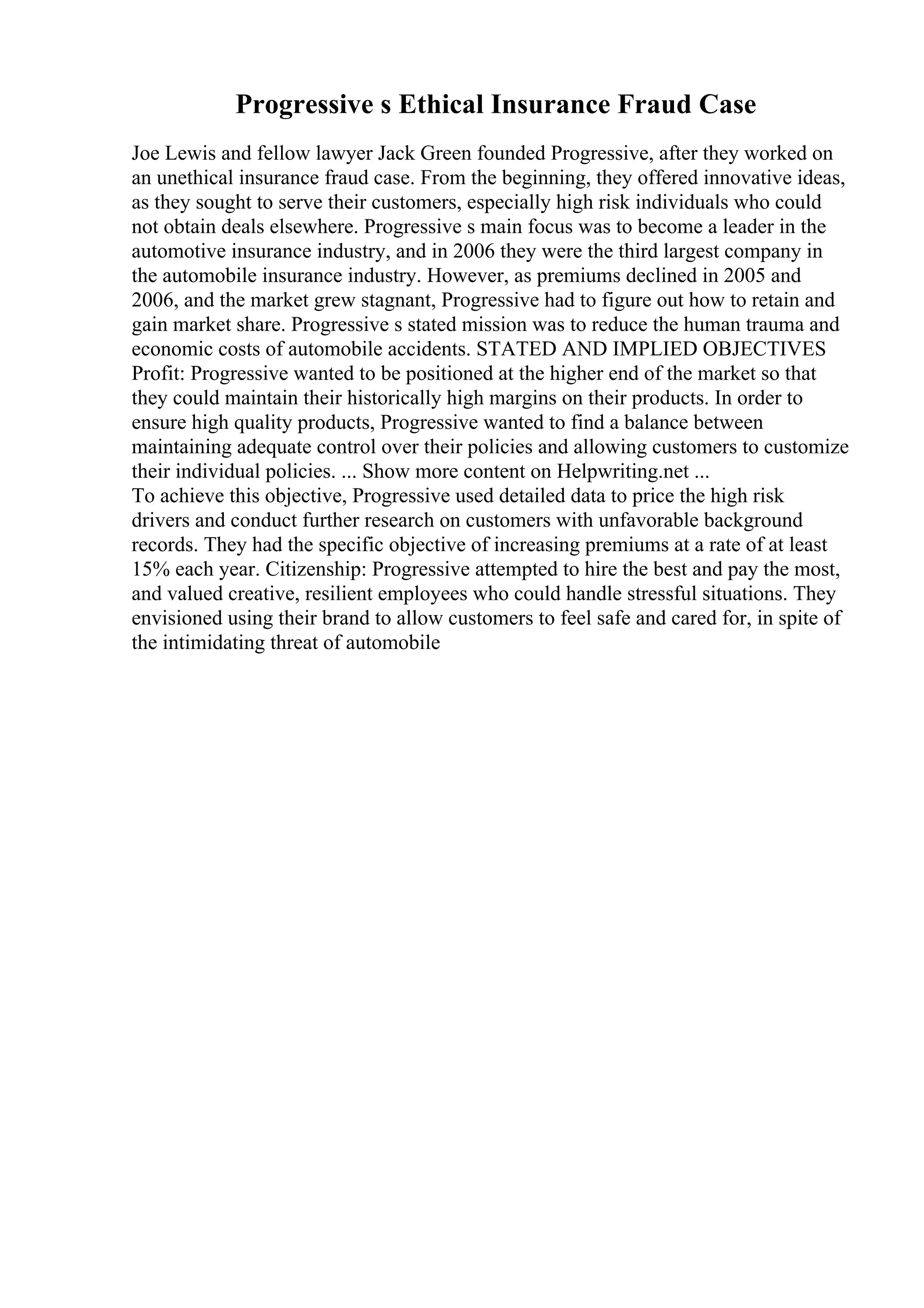 Progressive s Ethical Insurance Fraud Case
Joe Lewis and fellow lawyer Jack Green founded Progressive, after they worked on
an unethical insurance fraud case. From the beginning, they offered innovative ideas,
as they sought to serve their customers, especially high risk individuals who could
not obtain deals elsewhere. Progressive s main focus was to become a leader in the
automotive insurance industry, and in 2006 they were the third largest company in
the automobile insurance industry. However, as premiums declined in 2005 and
2006, and the market grew stagnant, Progressive had to figure out how to retain and
gain market share. Progressive s stated mission was to reduce the human trauma and
economic costs of automobile accidents. STATED AND IMPLIED OBJECTIVES
Profit: Progressive wanted to be positioned at the higher end of the market so that
they could maintain their historically high margins on their products. In order to
ensure high quality products, Progressive wanted to find a balance between
maintaining adequate control over their policies and allowing customers to customize
their individual policies. ... Show more content on Helpwriting.net ...
To achieve this objective, Progressive used detailed data to price the high risk
drivers and conduct further research on customers with unfavorable background
records. They had the specific objective of increasing premiums at a rate of at least
15% each year. Citizenship: Progressive attempted to hire the best and pay the most,
and valued creative, resilient employees who could handle stressful situations. They
envisioned using their brand to allow customers to feel safe and cared for, in spite of
the intimidating threat of automobile
 