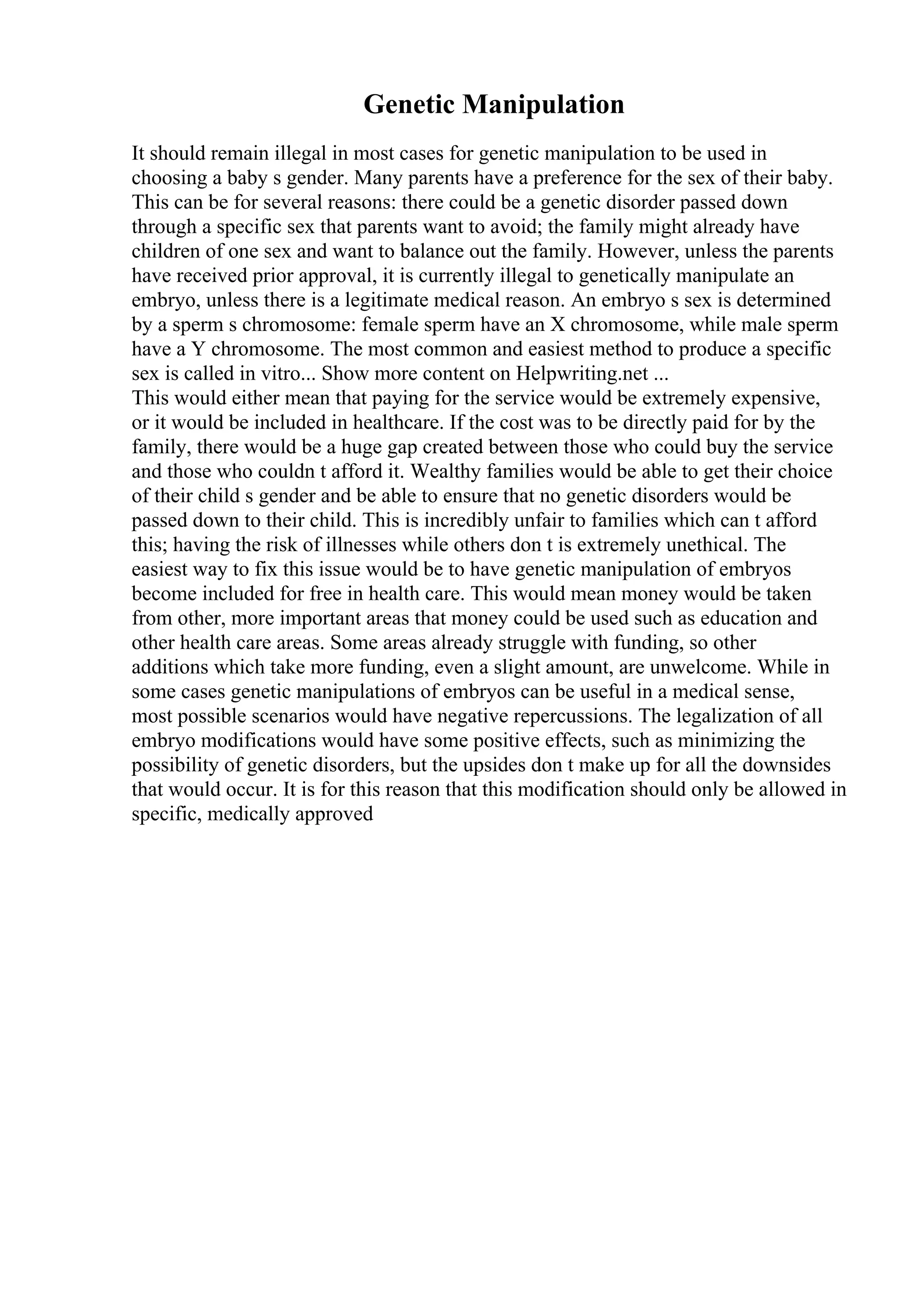 Genetic Manipulation
It should remain illegal in most cases for genetic manipulation to be used in
choosing a baby s gender. Many parents have a preference for the sex of their baby.
This can be for several reasons: there could be a genetic disorder passed down
through a specific sex that parents want to avoid; the family might already have
children of one sex and want to balance out the family. However, unless the parents
have received prior approval, it is currently illegal to genetically manipulate an
embryo, unless there is a legitimate medical reason. An embryo s sex is determined
by a sperm s chromosome: female sperm have an X chromosome, while male sperm
have a Y chromosome. The most common and easiest method to produce a specific
sex is called in vitro... Show more content on Helpwriting.net ...
This would either mean that paying for the service would be extremely expensive,
or it would be included in healthcare. If the cost was to be directly paid for by the
family, there would be a huge gap created between those who could buy the service
and those who couldn t afford it. Wealthy families would be able to get their choice
of their child s gender and be able to ensure that no genetic disorders would be
passed down to their child. This is incredibly unfair to families which can t afford
this; having the risk of illnesses while others don t is extremely unethical. The
easiest way to fix this issue would be to have genetic manipulation of embryos
become included for free in health care. This would mean money would be taken
from other, more important areas that money could be used such as education and
other health care areas. Some areas already struggle with funding, so other
additions which take more funding, even a slight amount, are unwelcome. While in
some cases genetic manipulations of embryos can be useful in a medical sense,
most possible scenarios would have negative repercussions. The legalization of all
embryo modifications would have some positive effects, such as minimizing the
possibility of genetic disorders, but the upsides don t make up for all the downsides
that would occur. It is for this reason that this modification should only be allowed in
specific, medically approved
 