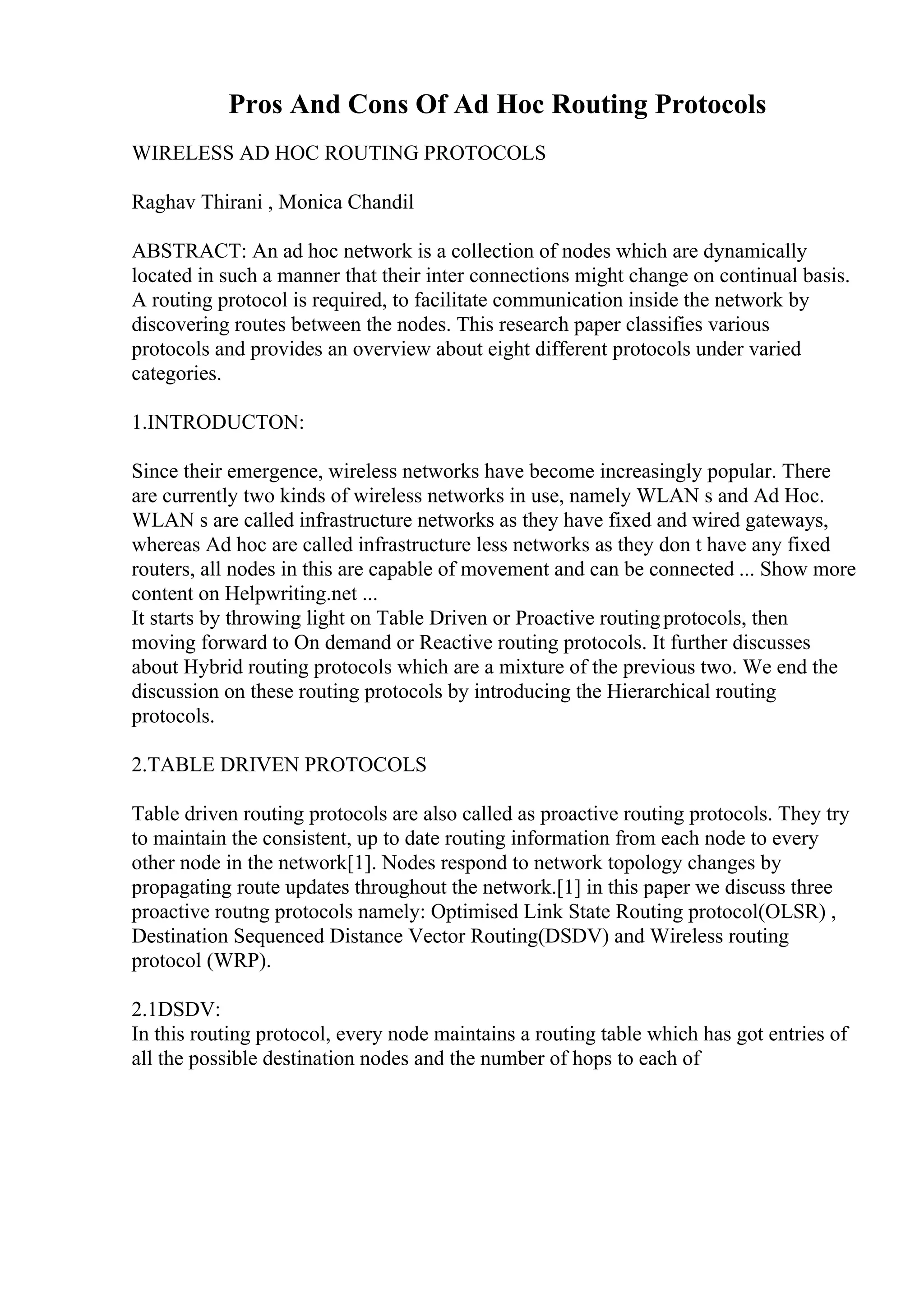 Pros And Cons Of Ad Hoc Routing Protocols
WIRELESS AD HOC ROUTING PROTOCOLS
Raghav Thirani , Monica Chandil
ABSTRACT: An ad hoc network is a collection of nodes which are dynamically
located in such a manner that their inter connections might change on continual basis.
A routing protocol is required, to facilitate communication inside the network by
discovering routes between the nodes. This research paper classifies various
protocols and provides an overview about eight different protocols under varied
categories.
1.INTRODUCTON:
Since their emergence, wireless networks have become increasingly popular. There
are currently two kinds of wireless networks in use, namely WLAN s and Ad Hoc.
WLAN s are called infrastructure networks as they have fixed and wired gateways,
whereas Ad hoc are called infrastructure less networks as they don t have any fixed
routers, all nodes in this are capable of movement and can be connected ... Show more
content on Helpwriting.net ...
It starts by throwing light on Table Driven or Proactive routingprotocols, then
moving forward to On demand or Reactive routing protocols. It further discusses
about Hybrid routing protocols which are a mixture of the previous two. We end the
discussion on these routing protocols by introducing the Hierarchical routing
protocols.
2.TABLE DRIVEN PROTOCOLS
Table driven routing protocols are also called as proactive routing protocols. They try
to maintain the consistent, up to date routing information from each node to every
other node in the network[1]. Nodes respond to network topology changes by
propagating route updates throughout the network.[1] in this paper we discuss three
proactive routng protocols namely: Optimised Link State Routing protocol(OLSR) ,
Destination Sequenced Distance Vector Routing(DSDV) and Wireless routing
protocol (WRP).
2.1DSDV:
In this routing protocol, every node maintains a routing table which has got entries of
all the possible destination nodes and the number of hops to each of
 