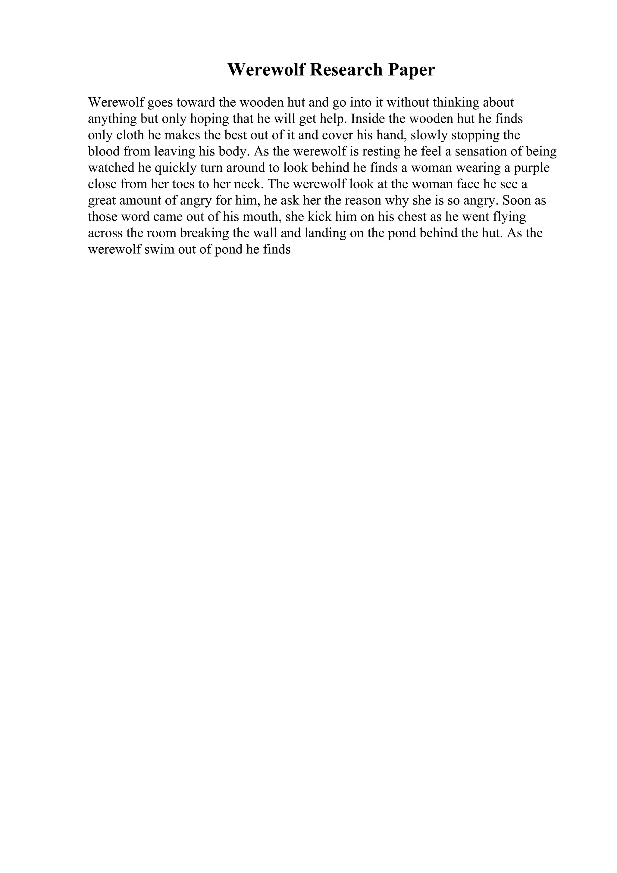 Werewolf Research Paper
Werewolf goes toward the wooden hut and go into it without thinking about
anything but only hoping that he will get help. Inside the wooden hut he finds
only cloth he makes the best out of it and cover his hand, slowly stopping the
blood from leaving his body. As the werewolf is resting he feel a sensation of being
watched he quickly turn around to look behind he finds a woman wearing a purple
close from her toes to her neck. The werewolf look at the woman face he see a
great amount of angry for him, he ask her the reason why she is so angry. Soon as
those word came out of his mouth, she kick him on his chest as he went flying
across the room breaking the wall and landing on the pond behind the hut. As the
werewolf swim out of pond he finds
 