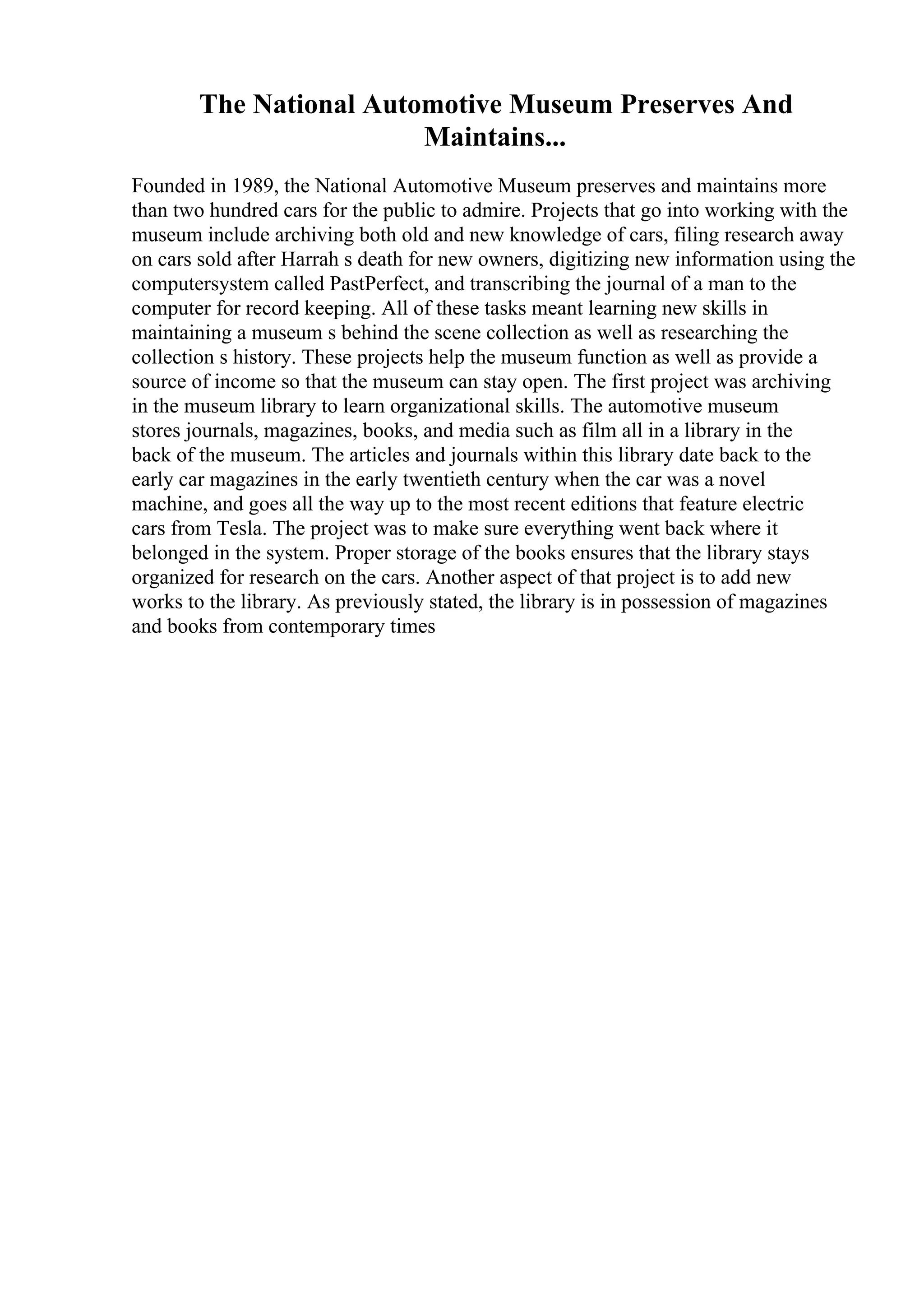 The National Automotive Museum Preserves And
Maintains...
Founded in 1989, the National Automotive Museum preserves and maintains more
than two hundred cars for the public to admire. Projects that go into working with the
museum include archiving both old and new knowledge of cars, filing research away
on cars sold after Harrah s death for new owners, digitizing new information using the
computersystem called PastPerfect, and transcribing the journal of a man to the
computer for record keeping. All of these tasks meant learning new skills in
maintaining a museum s behind the scene collection as well as researching the
collection s history. These projects help the museum function as well as provide a
source of income so that the museum can stay open. The first project was archiving
in the museum library to learn organizational skills. The automotive museum
stores journals, magazines, books, and media such as film all in a library in the
back of the museum. The articles and journals within this library date back to the
early car magazines in the early twentieth century when the car was a novel
machine, and goes all the way up to the most recent editions that feature electric
cars from Tesla. The project was to make sure everything went back where it
belonged in the system. Proper storage of the books ensures that the library stays
organized for research on the cars. Another aspect of that project is to add new
works to the library. As previously stated, the library is in possession of magazines
and books from contemporary times
 