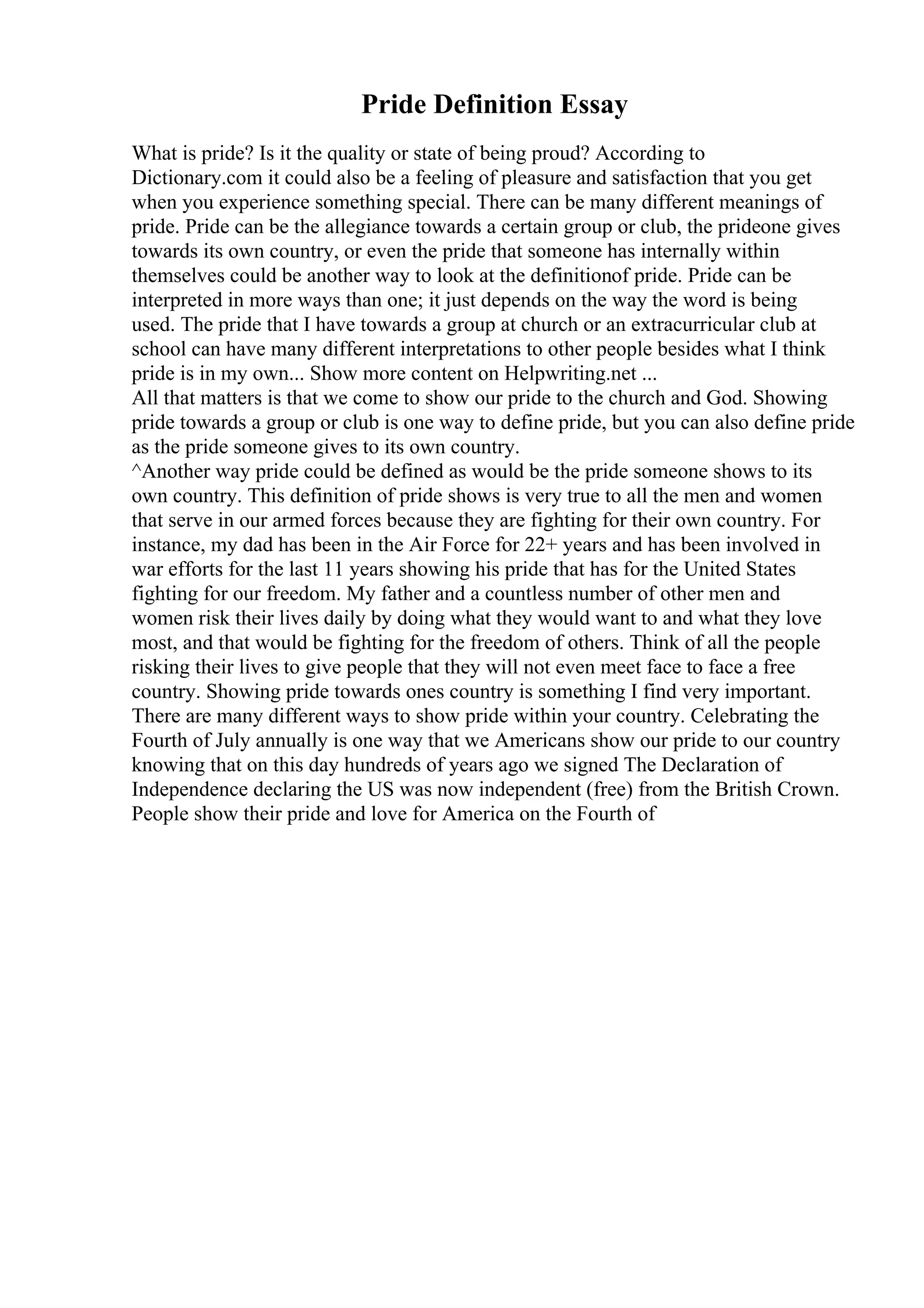 Pride Definition Essay
What is pride? Is it the quality or state of being proud? According to
Dictionary.com it could also be a feeling of pleasure and satisfaction that you get
when you experience something special. There can be many different meanings of
pride. Pride can be the allegiance towards a certain group or club, the prideone gives
towards its own country, or even the pride that someone has internally within
themselves could be another way to look at the definitionof pride. Pride can be
interpreted in more ways than one; it just depends on the way the word is being
used. The pride that I have towards a group at church or an extracurricular club at
school can have many different interpretations to other people besides what I think
pride is in my own... Show more content on Helpwriting.net ...
All that matters is that we come to show our pride to the church and God. Showing
pride towards a group or club is one way to define pride, but you can also define pride
as the pride someone gives to its own country.
^Another way pride could be defined as would be the pride someone shows to its
own country. This definition of pride shows is very true to all the men and women
that serve in our armed forces because they are fighting for their own country. For
instance, my dad has been in the Air Force for 22+ years and has been involved in
war efforts for the last 11 years showing his pride that has for the United States
fighting for our freedom. My father and a countless number of other men and
women risk their lives daily by doing what they would want to and what they love
most, and that would be fighting for the freedom of others. Think of all the people
risking their lives to give people that they will not even meet face to face a free
country. Showing pride towards ones country is something I find very important.
There are many different ways to show pride within your country. Celebrating the
Fourth of July annually is one way that we Americans show our pride to our country
knowing that on this day hundreds of years ago we signed The Declaration of
Independence declaring the US was now independent (free) from the British Crown.
People show their pride and love for America on the Fourth of
 