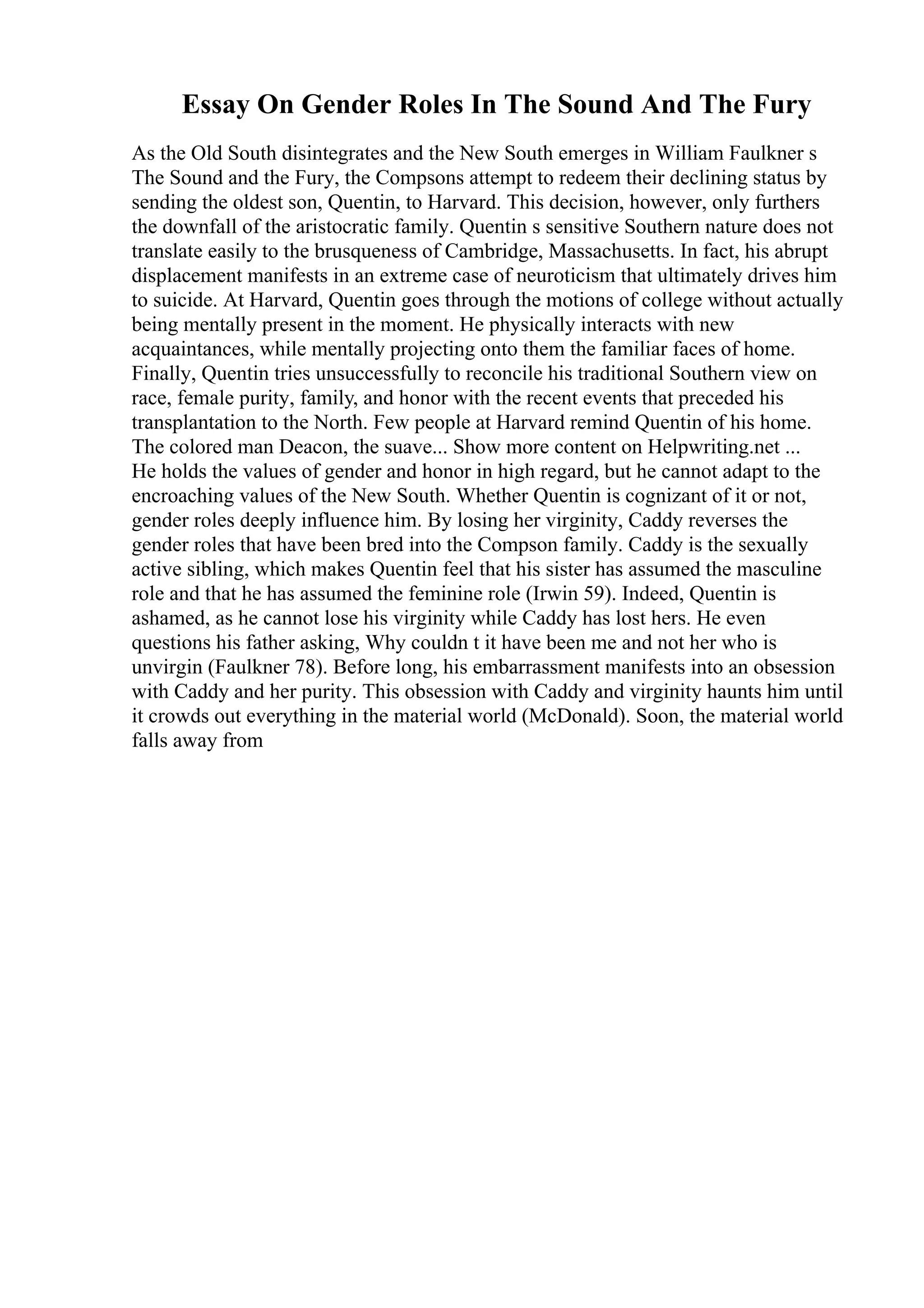 Essay On Gender Roles In The Sound And The Fury
As the Old South disintegrates and the New South emerges in William Faulkner s
The Sound and the Fury, the Compsons attempt to redeem their declining status by
sending the oldest son, Quentin, to Harvard. This decision, however, only furthers
the downfall of the aristocratic family. Quentin s sensitive Southern nature does not
translate easily to the brusqueness of Cambridge, Massachusetts. In fact, his abrupt
displacement manifests in an extreme case of neuroticism that ultimately drives him
to suicide. At Harvard, Quentin goes through the motions of college without actually
being mentally present in the moment. He physically interacts with new
acquaintances, while mentally projecting onto them the familiar faces of home.
Finally, Quentin tries unsuccessfully to reconcile his traditional Southern view on
race, female purity, family, and honor with the recent events that preceded his
transplantation to the North. Few people at Harvard remind Quentin of his home.
The colored man Deacon, the suave... Show more content on Helpwriting.net ...
He holds the values of gender and honor in high regard, but he cannot adapt to the
encroaching values of the New South. Whether Quentin is cognizant of it or not,
gender roles deeply influence him. By losing her virginity, Caddy reverses the
gender roles that have been bred into the Compson family. Caddy is the sexually
active sibling, which makes Quentin feel that his sister has assumed the masculine
role and that he has assumed the feminine role (Irwin 59). Indeed, Quentin is
ashamed, as he cannot lose his virginity while Caddy has lost hers. He even
questions his father asking, Why couldn t it have been me and not her who is
unvirgin (Faulkner 78). Before long, his embarrassment manifests into an obsession
with Caddy and her purity. This obsession with Caddy and virginity haunts him until
it crowds out everything in the material world (McDonald). Soon, the material world
falls away from
 