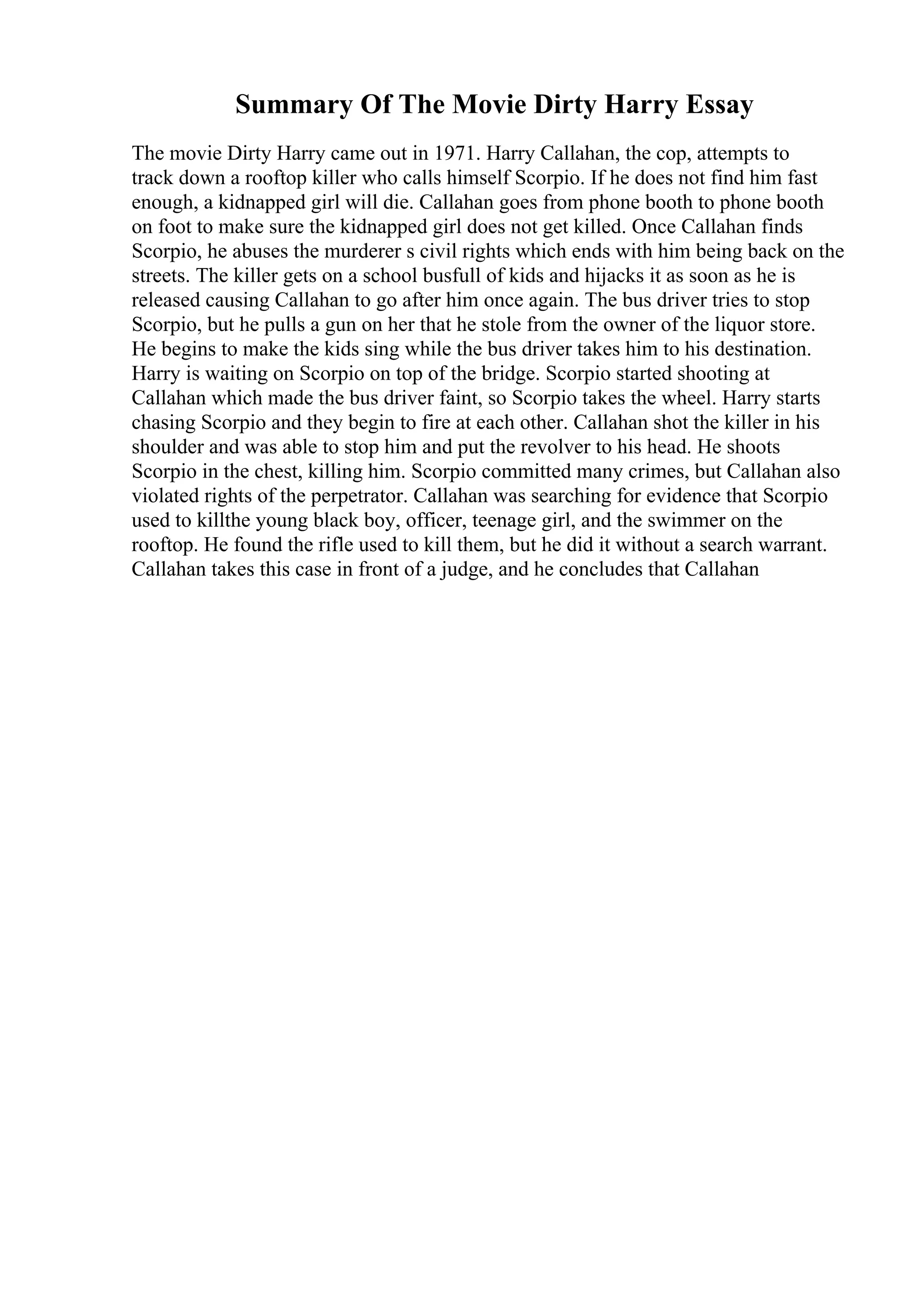 Summary Of The Movie Dirty Harry Essay
The movie Dirty Harry came out in 1971. Harry Callahan, the cop, attempts to
track down a rooftop killer who calls himself Scorpio. If he does not find him fast
enough, a kidnapped girl will die. Callahan goes from phone booth to phone booth
on foot to make sure the kidnapped girl does not get killed. Once Callahan finds
Scorpio, he abuses the murderer s civil rights which ends with him being back on the
streets. The killer gets on a school busfull of kids and hijacks it as soon as he is
released causing Callahan to go after him once again. The bus driver tries to stop
Scorpio, but he pulls a gun on her that he stole from the owner of the liquor store.
He begins to make the kids sing while the bus driver takes him to his destination.
Harry is waiting on Scorpio on top of the bridge. Scorpio started shooting at
Callahan which made the bus driver faint, so Scorpio takes the wheel. Harry starts
chasing Scorpio and they begin to fire at each other. Callahan shot the killer in his
shoulder and was able to stop him and put the revolver to his head. He shoots
Scorpio in the chest, killing him. Scorpio committed many crimes, but Callahan also
violated rights of the perpetrator. Callahan was searching for evidence that Scorpio
used to killthe young black boy, officer, teenage girl, and the swimmer on the
rooftop. He found the rifle used to kill them, but he did it without a search warrant.
Callahan takes this case in front of a judge, and he concludes that Callahan
 