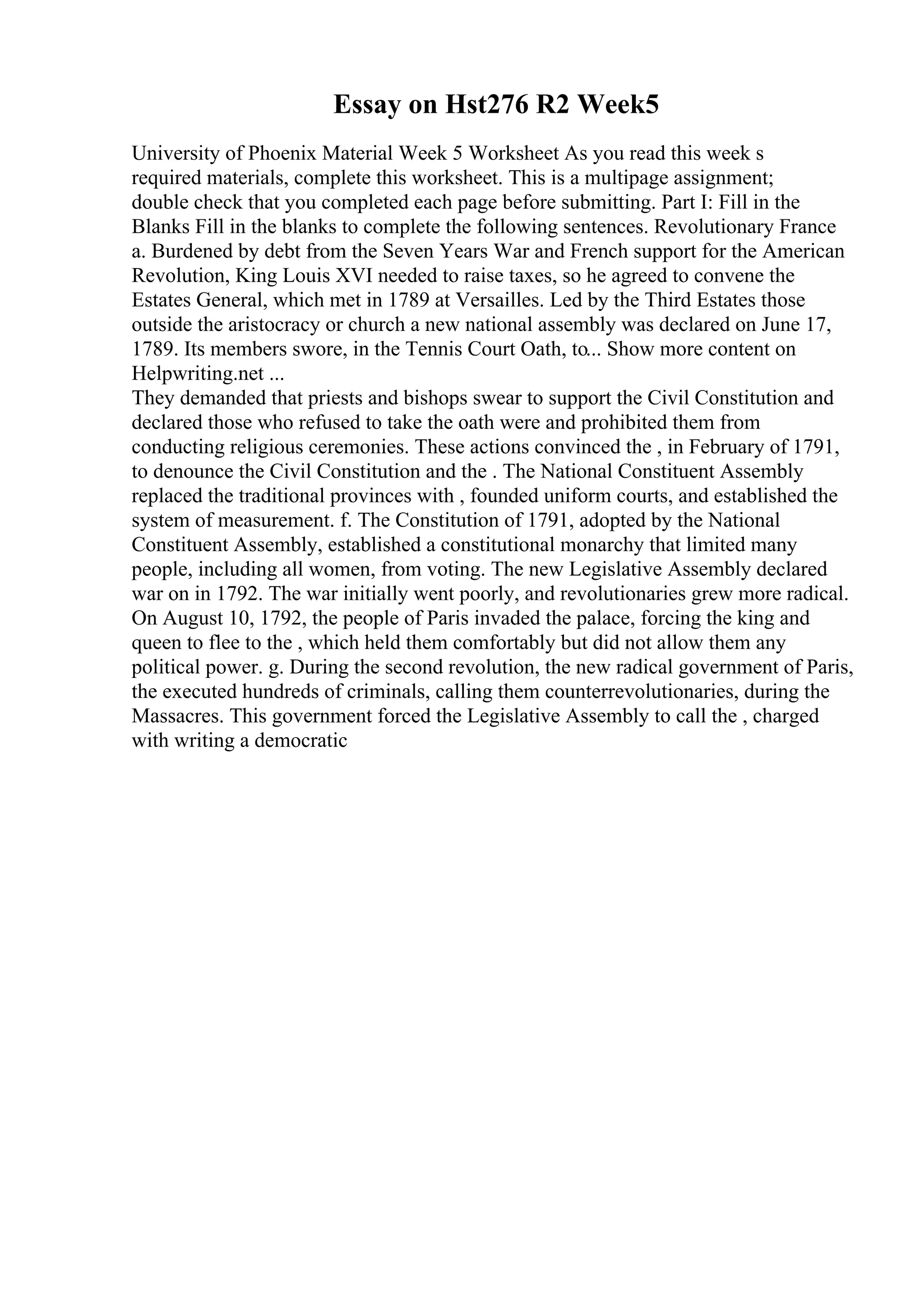 Essay on Hst276 R2 Week5
University of Phoenix Material Week 5 Worksheet As you read this week s
required materials, complete this worksheet. This is a multipage assignment;
double check that you completed each page before submitting. Part I: Fill in the
Blanks Fill in the blanks to complete the following sentences. Revolutionary France
a. Burdened by debt from the Seven Years War and French support for the American
Revolution, King Louis XVI needed to raise taxes, so he agreed to convene the
Estates General, which met in 1789 at Versailles. Led by the Third Estates those
outside the aristocracy or church a new national assembly was declared on June 17,
1789. Its members swore, in the Tennis Court Oath, to... Show more content on
Helpwriting.net ...
They demanded that priests and bishops swear to support the Civil Constitution and
declared those who refused to take the oath were and prohibited them from
conducting religious ceremonies. These actions convinced the , in February of 1791,
to denounce the Civil Constitution and the . The National Constituent Assembly
replaced the traditional provinces with , founded uniform courts, and established the
system of measurement. f. The Constitution of 1791, adopted by the National
Constituent Assembly, established a constitutional monarchy that limited many
people, including all women, from voting. The new Legislative Assembly declared
war on in 1792. The war initially went poorly, and revolutionaries grew more radical.
On August 10, 1792, the people of Paris invaded the palace, forcing the king and
queen to flee to the , which held them comfortably but did not allow them any
political power. g. During the second revolution, the new radical government of Paris,
the executed hundreds of criminals, calling them counterrevolutionaries, during the
Massacres. This government forced the Legislative Assembly to call the , charged
with writing a democratic
 