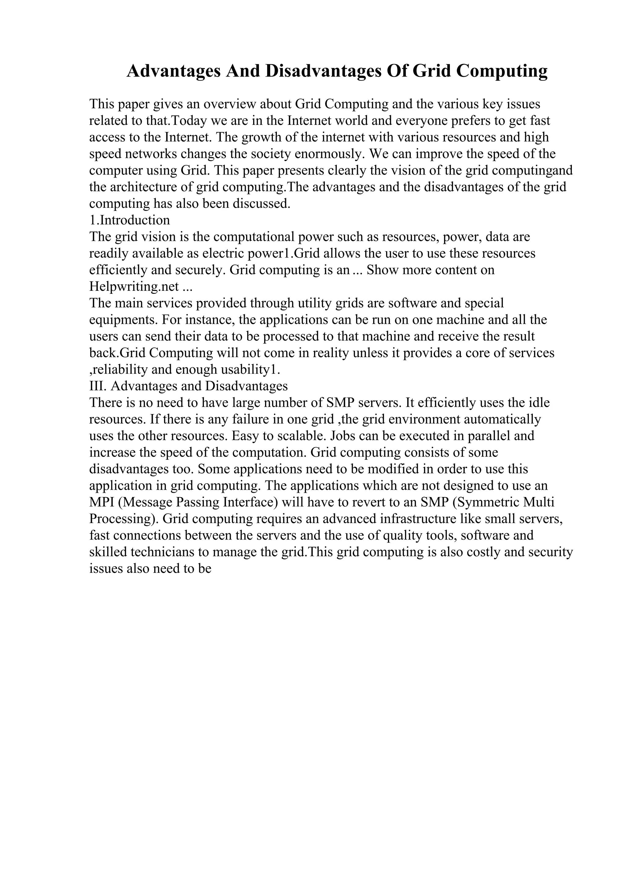 Advantages And Disadvantages Of Grid Computing
This paper gives an overview about Grid Computing and the various key issues
related to that.Today we are in the Internet world and everyone prefers to get fast
access to the Internet. The growth of the internet with various resources and high
speed networks changes the society enormously. We can improve the speed of the
computer using Grid. This paper presents clearly the vision of the grid computingand
the architecture of grid computing.The advantages and the disadvantages of the grid
computing has also been discussed.
1.Introduction
The grid vision is the computational power such as resources, power, data are
readily available as electric power1.Grid allows the user to use these resources
efficiently and securely. Grid computing is an ... Show more content on
Helpwriting.net ...
The main services provided through utility grids are software and special
equipments. For instance, the applications can be run on one machine and all the
users can send their data to be processed to that machine and receive the result
back.Grid Computing will not come in reality unless it provides a core of services
,reliability and enough usability1.
III. Advantages and Disadvantages
There is no need to have large number of SMP servers. It efficiently uses the idle
resources. If there is any failure in one grid ,the grid environment automatically
uses the other resources. Easy to scalable. Jobs can be executed in parallel and
increase the speed of the computation. Grid computing consists of some
disadvantages too. Some applications need to be modified in order to use this
application in grid computing. The applications which are not designed to use an
MPI (Message Passing Interface) will have to revert to an SMP (Symmetric Multi
Processing). Grid computing requires an advanced infrastructure like small servers,
fast connections between the servers and the use of quality tools, software and
skilled technicians to manage the grid.This grid computing is also costly and security
issues also need to be
 