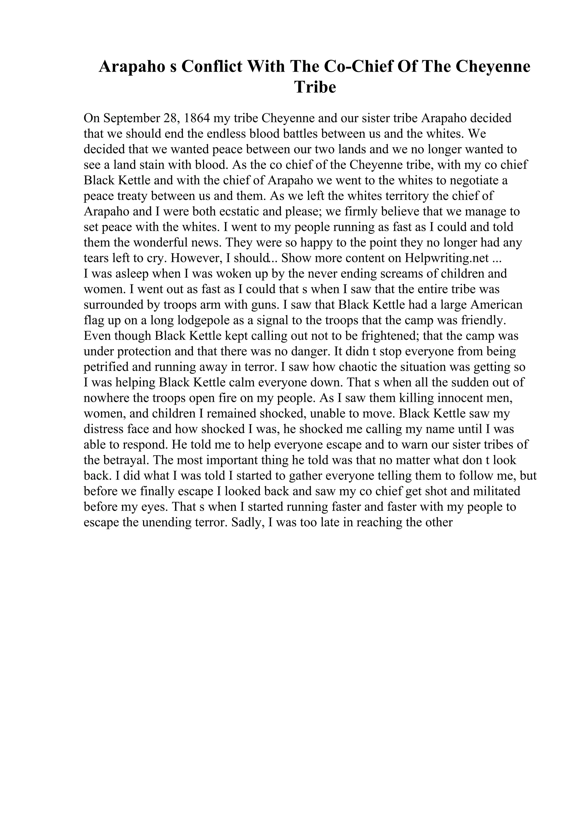 Arapaho s Conflict With The Co-Chief Of The Cheyenne
Tribe
On September 28, 1864 my tribe Cheyenne and our sister tribe Arapaho decided
that we should end the endless blood battles between us and the whites. We
decided that we wanted peace between our two lands and we no longer wanted to
see a land stain with blood. As the co chief of the Cheyenne tribe, with my co chief
Black Kettle and with the chief of Arapaho we went to the whites to negotiate a
peace treaty between us and them. As we left the whites territory the chief of
Arapaho and I were both ecstatic and please; we firmly believe that we manage to
set peace with the whites. I went to my people running as fast as I could and told
them the wonderful news. They were so happy to the point they no longer had any
tears left to cry. However, I should... Show more content on Helpwriting.net ...
I was asleep when I was woken up by the never ending screams of children and
women. I went out as fast as I could that s when I saw that the entire tribe was
surrounded by troops arm with guns. I saw that Black Kettle had a large American
flag up on a long lodgepole as a signal to the troops that the camp was friendly.
Even though Black Kettle kept calling out not to be frightened; that the camp was
under protection and that there was no danger. It didn t stop everyone from being
petrified and running away in terror. I saw how chaotic the situation was getting so
I was helping Black Kettle calm everyone down. That s when all the sudden out of
nowhere the troops open fire on my people. As I saw them killing innocent men,
women, and children I remained shocked, unable to move. Black Kettle saw my
distress face and how shocked I was, he shocked me calling my name until I was
able to respond. He told me to help everyone escape and to warn our sister tribes of
the betrayal. The most important thing he told was that no matter what don t look
back. I did what I was told I started to gather everyone telling them to follow me, but
before we finally escape I looked back and saw my co chief get shot and militated
before my eyes. That s when I started running faster and faster with my people to
escape the unending terror. Sadly, I was too late in reaching the other
 