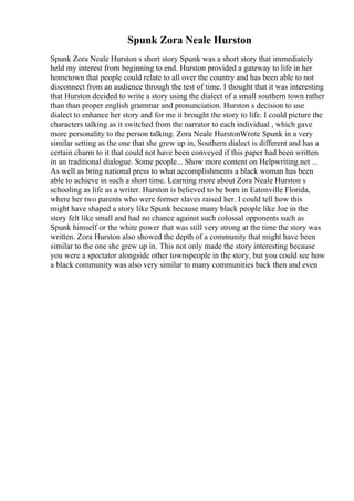 Spunk Zora Neale Hurston
Spunk Zora Neale Hurston s short story Spunk was a short story that immediately
held my interest from beginning to end. Hurston provided a gateway to life in her
hometown that people could relate to all over the country and has been able to not
disconnect from an audience through the test of time. I thought that it was interesting
that Hurston decided to write a story using the dialect of a small southern town rather
than than proper english grammar and pronunciation. Hurston s decision to use
dialect to enhance her story and for me it brought the story to life. I could picture the
characters talking as it switched from the narrator to each individual , which gave
more personality to the person talking. Zora Neale HurstonWrote Spunk in a very
similar setting as the one that she grew up in, Southern dialect is different and has a
certain charm to it that could not have been conveyed if this paper had been written
in an traditional dialogue. Some people... Show more content on Helpwriting.net ...
As well as bring national press to what accomplishments a black woman has been
able to achieve in such a short time. Learning more about Zora Neale Hurston s
schooling as life as a writer. Hurston is believed to be born in Eatonville Florida,
where her two parents who were former slaves raised her. I could tell how this
might have shaped a story like Spunk because many black people like Joe in the
story felt like small and had no chance against such colossal opponents such as
Spunk himself or the white power that was still very strong at the time the story was
written. Zora Hurston also showed the depth of a community that might have been
similar to the one she grew up in. This not only made the story interesting because
you were a spectator alongside other townspeople in the story, but you could see how
a black community was also very similar to many communities back then and even
 