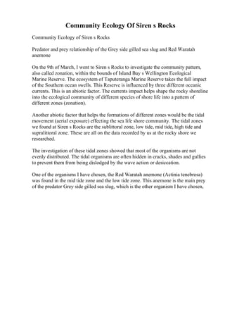 Community Ecology Of Siren s Rocks
Community Ecology of Siren s Rocks
Predator and prey relationship of the Grey side gilled sea slug and Red Waratah
anemone
On the 9th of March, I went to Siren s Rocks to investigate the community pattern,
also called zonation, within the bounds of Island Bay s Wellington Ecological
Marine Reserve. The ecosystem of Taputeranga Marine Reserve takes the full impact
of the Southern ocean swells. This Reserve is influenced by three different oceanic
currents. This is an abiotic factor. The currents impact helps shape the rocky shoreline
into the ecological community of different species of shore life into a pattern of
different zones (zonation).
Another abiotic factor that helps the formations of different zones would be the tidal
movement (aerial exposure) effecting the sea life shore community. The tidal zones
we found at Siren s Rocks are the sublittoral zone, low tide, mid tide, high tide and
supralittoral zone. These are all on the data recorded by us at the rocky shore we
researched.
The investigation of these tidal zones showed that most of the organisms are not
evenly distributed. The tidal organisms are often hidden in cracks, shades and gullies
to prevent them from being dislodged by the wave action or desiccation.
One of the organisms I have chosen, the Red Waratah anemone (Actinia tenebrosa)
was found in the mid tide zone and the low tide zone. This anemone is the main prey
of the predator Grey side gilled sea slug, which is the other organism I have chosen,
 