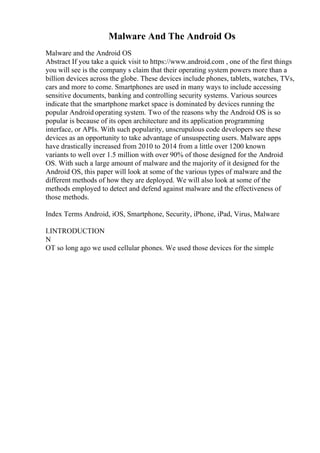 Malware And The Android Os
Malware and the Android OS
Abstract If you take a quick visit to https://www.android.com , one of the first things
you will see is the company s claim that their operating system powers more than a
billion devices across the globe. These devices include phones, tablets, watches, TVs,
cars and more to come. Smartphones are used in many ways to include accessing
sensitive documents, banking and controlling security systems. Various sources
indicate that the smartphone market space is dominated by devices running the
popular Android operating system. Two of the reasons why the Android OS is so
popular is because of its open architecture and its application programming
interface, or APIs. With such popularity, unscrupulous code developers see these
devices as an opportunity to take advantage of unsuspecting users. Malware apps
have drastically increased from 2010 to 2014 from a little over 1200 known
variants to well over 1.5 million with over 90% of those designed for the Android
OS. With such a large amount of malware and the majority of it designed for the
Android OS, this paper will look at some of the various types of malware and the
different methods of how they are deployed. We will also look at some of the
methods employed to detect and defend against malware and the effectiveness of
those methods.
Index Terms Android, iOS, Smartphone, Security, iPhone, iPad, Virus, Malware
I.INTRODUCTION
N
OT so long ago we used cellular phones. We used those devices for the simple
 