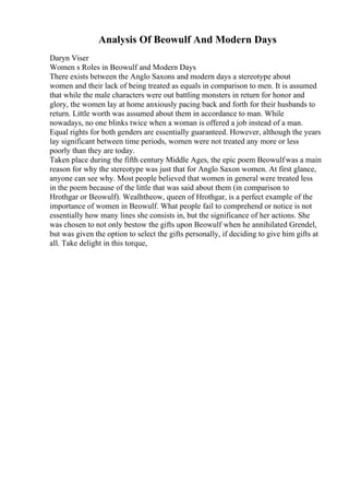 Analysis Of Beowulf And Modern Days
Daryn Viser
Women s Roles in Beowulf and Modern Days
There exists between the Anglo Saxons and modern days a stereotype about
women and their lack of being treated as equals in comparison to men. It is assumed
that while the male characters were out battling monsters in return for honor and
glory, the women lay at home anxiously pacing back and forth for their husbands to
return. Little worth was assumed about them in accordance to man. While
nowadays, no one blinks twice when a woman is offered a job instead of a man.
Equal rights for both genders are essentially guaranteed. However, although the years
lay significant between time periods, women were not treated any more or less
poorly than they are today.
Taken place during the fifth century Middle Ages, the epic poem Beowulfwas a main
reason for why the stereotype was just that for Anglo Saxon women. At first glance,
anyone can see why. Most people believed that women in general were treated less
in the poem because of the little that was said about them (in comparison to
Hrothgar or Beowulf). Wealhtheow, queen of Hrothgar, is a perfect example of the
importance of women in Beowulf. What people fail to comprehend or notice is not
essentially how many lines she consists in, but the significance of her actions. She
was chosen to not only bestow the gifts upon Beowulf when he annihilated Grendel,
but was given the option to select the gifts personally, if deciding to give him gifts at
all. Take delight in this torque,
 