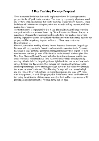 3 Day Training Package Proposal
There are several initiatives that can be implemented over the coming months to
prepare for the off peak business season. This property is primarily a business travel
and we have specific amenities that can be marketed to draw in new business. These
initiatives will increase our occupancy rates and assist in making us more profitable
during slower seasons.
The first initiative is to present our 2 to 3 Day Training Package to large corporate
companies that have a presence in our city. We will contact the Human Resources
department of several large corporate outfits and offer a new package that we are
offering to preferred clients. The corporate business travelers that already frequent our
property will be the primary targeted audience. ... Show more content on
Helpwriting.net ...
However, rather than working with the Human Resource department, the package
literature will be given to the Executive Administrative Assistant to the President.
Each year in large corporate companies management usually likes to plan for their
next business year and go to an offsite location to discuss their business plan. The
New Year Planning Retreat Package will allow these teams to come in utilize our
small conference room that holds 10 to 50 people to have their annual planning
meeting. Also included in the package is our light breakfast, snacks, and box lunch
service for their one day session. This package will be primarily extended to the
same corporate targets as our Training Package; however, this can also be extended
to a wider variety of businesses. This Planning Package will be extended to high
end law firms with several partners, investment companies, and large CPA firms
with many partners, as well. The property has 2 conference rooms of this size and
increasing the utilization of these rooms as well as food and beverage service will
provide a significant amount of revenue during our off peak
 