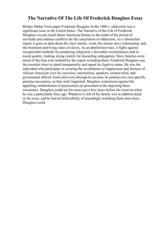 The Narrative Of The Life Of Frederick Douglass Essay
Bishnu Mahat Term paper Frederick Douglass In the 1800 s, subjection was a
significant issue in the United States. The Narrative of the Life of Frederick
Douglass reveals much about American history in the midst of the period of
servitude and outlines conflicts for the cancelation of subjection. As a chronicled
report, it goes on data about the slave family, work, the master slave relationship, and
the treatment and living states of slaves. As an abolitionist tract, it fights against
recognizable methods for pondering subjection s favorable circumstances and its
moral quality, making strong centers for discarding subjugation. Slave families were
much of the time torn isolated by the expert secluding them. Frederick Douglass was
the essential slave to stand transparently and report his fugitive status. He was the
individual who participate in securing the invalidation of suppression and fairness of
African American over his exercises, rationalities, speakers, creator/chief, and
government official. Each and every through hi account, he portrays his own specific
genuine encounters, as they truly happened. Douglass contentions against the
appalling establishment of persecution are presented in the depicting these
encounters. Douglass could see his mom just a few times before she went on when
he was a particularly fiery age. Whatever is left of his family was in addition dead
or far away, and he had no believability of unendingly watching them once more.
Douglass could
 