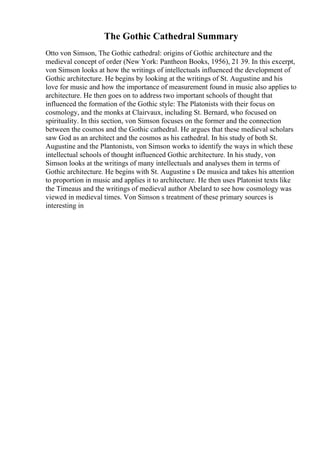 The Gothic Cathedral Summary
Otto von Simson, The Gothic cathedral: origins of Gothic architecture and the
medieval concept of order (New York: Pantheon Books, 1956), 21 39. In this excerpt,
von Simson looks at how the writings of intellectuals influenced the development of
Gothic architecture. He begins by looking at the writings of St. Augustine and his
love for music and how the importance of measurement found in music also applies to
architecture. He then goes on to address two important schools of thought that
influenced the formation of the Gothic style: The Platonists with their focus on
cosmology, and the monks at Clairvaux, including St. Bernard, who focused on
spirituality. In this section, von Simson focuses on the former and the connection
between the cosmos and the Gothic cathedral. He argues that these medieval scholars
saw God as an architect and the cosmos as his cathedral. In his study of both St.
Augustine and the Plantonists, von Simson works to identify the ways in which these
intellectual schools of thought influenced Gothic architecture. In his study, von
Simson looks at the writings of many intellectuals and analyses them in terms of
Gothic architecture. He begins with St. Augustine s De musica and takes his attention
to proportion in music and applies it to architecture. He then uses Platonist texts like
the Timeaus and the writings of medieval author Abelard to see how cosmology was
viewed in medieval times. Von Simson s treatment of these primary sources is
interesting in
 