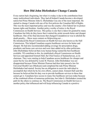 How Did John Diefenbaker Change Canada
Every nation had a beginning, but what it is today is due to the contribution from
many multicultural individuals. They had all helped Canada become a developed
nation but Prime Minister John G. Diefenbaker was one of the most important. He
started to change Canada with one of his first policies the Canadian Bill of Rights.
This was the most important policy and was the country s first federal law to protect
human rights and freedom. Another policy worthy of notice is the Royal
Commission on Health Services. This policy is one that is taken for granted by many
Canadians but little do they know that it started the stride towards better and cheaper
healthcare. One of his final decisions that changed Canadaforever was to abolish the
death penalty.... Show more content on Helpwriting.net ...
He introduced the Royal Commission on Health Services also known as the Hall
Commission. This helped Canadians acquire healthcare services for better and
cheaper. He had also recommended adding coverage for prescription drugs,
prosthetic and home care services and were later added on by other politicians.
John Diefenbaker believed that every human being wanted the best healthcare
available. TO contribute to this, he established a Royal Commission on Health
Services and appointed Emmett Hall, the Chief Justice of Saskatchewan, as its
chairman. They were starting to help Canadians access healthcare for cheaper and
easier but he was defeated by Lester B. Pearson. John Diefenbaker was not
disappointed because Prime Minister Pearson had then later passed a law for
Universal Health Care (Medicare) and completed the task Prime Minister
Diefenbaker had started. Society has an obligation to assist the individual to
accomplish that which he by his own efforts, cannot attain. Emmett Hall said this
because he believed that his duty was to provide healthcare services to those that
cannot get it. Canadians have access to many free healthcare services today because
of the combined efforts of numerous politicians, but John G. Diefenbaker created the
path for the others to continue on. The Royal Commission on Health Services is
another policy that influenced and will keep influencing Canada in a positive
 