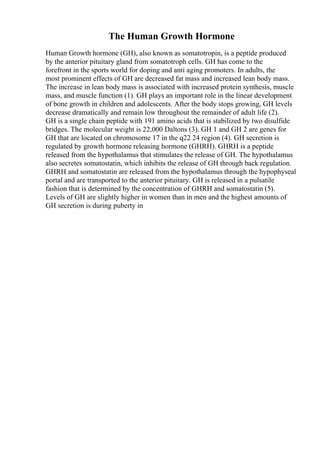The Human Growth Hormone
Human Growth hormone (GH), also known as somatotropin, is a peptide produced
by the anterior pituitary gland from somatotroph cells. GH has come to the
forefront in the sports world for doping and anti aging promoters. In adults, the
most prominent effects of GH are decreased fat mass and increased lean body mass.
The increase in lean body mass is associated with increased protein synthesis, muscle
mass, and muscle function (1). GH plays an important role in the linear development
of bone growth in children and adolescents. After the body stops growing, GH levels
decrease dramatically and remain low throughout the remainder of adult life (2).
GH is a single chain peptide with 191 amino acids that is stabilized by two disulfide
bridges. The molecular weight is 22,000 Daltons (3). GH 1 and GH 2 are genes for
GH that are located on chromosome 17 in the q22 24 region (4). GH secretion is
regulated by growth hormone releasing hormone (GHRH). GHRH is a peptide
released from the hypothalamus that stimulates the release of GH. The hypothalamus
also secretes somatostatin, which inhibits the release of GH through back regulation.
GHRH and somatostatin are released from the hypothalamus through the hypophyseal
portal and are transported to the anterior pituitary. GH is released in a pulsatile
fashion that is determined by the concentration of GHRH and somatostatin (5).
Levels of GH are slightly higher in women than in men and the highest amounts of
GH secretion is during puberty in
 