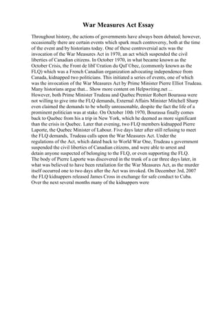 War Measures Act Essay
Throughout history, the actions of governments have always been debated; however,
occasionally there are certain events which spark much controversy, both at the time
of the event and by historians today. One of these controversial acts was the
invocation of the War Measures Act in 1970, an act which suspended the civil
liberties of Canadian citizens. In October 1970, in what became known as the
October Crisis, the Front de libГ©ration du QuГ©bec, (commonly known as the
FLQ) which was a French Canadian organization advocating independence from
Canada, kidnapped two politicians. This initiated a series of events, one of which
was the invocation of the War Measures Act by Prime Minister Pierre Elliot Trudeau.
Many historians argue that... Show more content on Helpwriting.net ...
However, both Prime Minister Trudeau and Quebec Premier Robert Bourassa were
not willing to give into the FLQ demands, External Affairs Minister Mitchell Sharp
even claimed the demands to be wholly unreasonable, despite the fact the life of a
prominent politician was at stake. On October 10th 1970, Bourassa finally comes
back to Quebec from his a trip in New York, which he deemed as more significant
than the crisis in Quebec. Later that evening, two FLQ members kidnapped Pierre
Laporte, the Quebec Minister of Labour. Five days later after still refusing to meet
the FLQ demands, Trudeau calls upon the War Measures Act. Under the
regulations of the Act, which dated back to World War One, Trudeau s government
suspended the civil liberties of Canadian citizens, and were able to arrest and
detain anyone suspected of belonging to the FLQ, or even supporting the FLQ.
The body of Pierre Laporte was discovered in the trunk of a car three days later, in
what was believed to have been retaliation for the War Measures Act, as the murder
itself occurred one to two days after the Act was invoked. On December 3rd, 2007
the FLQ kidnappers released James Cross in exchange for safe conduct to Cuba.
Over the next several months many of the kidnappers were
 