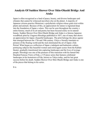 Analysis Of Sudden Shower Over Shin-Ohashi Bridge And
Atake
Japan is often recognized as a land of peace, beauty, and diverse landscapes and
climates that cannot be witnessed anywhere else on the planet. A majority of
Japanese citizens practice Shintoism, a polytheistic religion whose gods exist within
plants and animals. Because of this, an appreciation for nature is ingrained deep
into the foundation of Japan s values. This can be seen throughout the country s
entire history; much of its art and poetry has been focused solely on its natural
beauty. Sudden Shower Over Shin Ohashi Bridge and Atake is a famous Japanese
woodblock print by Utagawa Hiroshige published in 1857, one of many that shows
an appreciation for Japan s beautiful landscapes. The print belongs the ukiyo egenre
that emerged between the 17th and 19th century. Ukiyo e literally translates to
pictures of the floating world and the style dominated the art of Japan s Edo
Period. What began as a reflection of Japan s indulgent and hedonistic culture,
portraying subjects like beautiful women and extravagant scenes from the Kabuki
theater, gradually transitioned into capturing landscapes and the lives of average
people. Hiroshige was one of the pioneers of this transition with his famed One
Hundred Famous Views of Edo, a 119 piece series that features celebrated
landscapes in his hometown of Edo, known as Tokyo today, and his last great
success before his death. Sudden Shower Over Shin Ohashi Bridge and Atake is one
of the pieces that belong to his series.
It is
 