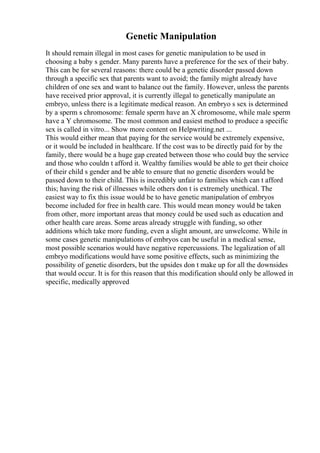 Genetic Manipulation
It should remain illegal in most cases for genetic manipulation to be used in
choosing a baby s gender. Many parents have a preference for the sex of their baby.
This can be for several reasons: there could be a genetic disorder passed down
through a specific sex that parents want to avoid; the family might already have
children of one sex and want to balance out the family. However, unless the parents
have received prior approval, it is currently illegal to genetically manipulate an
embryo, unless there is a legitimate medical reason. An embryo s sex is determined
by a sperm s chromosome: female sperm have an X chromosome, while male sperm
have a Y chromosome. The most common and easiest method to produce a specific
sex is called in vitro... Show more content on Helpwriting.net ...
This would either mean that paying for the service would be extremely expensive,
or it would be included in healthcare. If the cost was to be directly paid for by the
family, there would be a huge gap created between those who could buy the service
and those who couldn t afford it. Wealthy families would be able to get their choice
of their child s gender and be able to ensure that no genetic disorders would be
passed down to their child. This is incredibly unfair to families which can t afford
this; having the risk of illnesses while others don t is extremely unethical. The
easiest way to fix this issue would be to have genetic manipulation of embryos
become included for free in health care. This would mean money would be taken
from other, more important areas that money could be used such as education and
other health care areas. Some areas already struggle with funding, so other
additions which take more funding, even a slight amount, are unwelcome. While in
some cases genetic manipulations of embryos can be useful in a medical sense,
most possible scenarios would have negative repercussions. The legalization of all
embryo modifications would have some positive effects, such as minimizing the
possibility of genetic disorders, but the upsides don t make up for all the downsides
that would occur. It is for this reason that this modification should only be allowed in
specific, medically approved
 