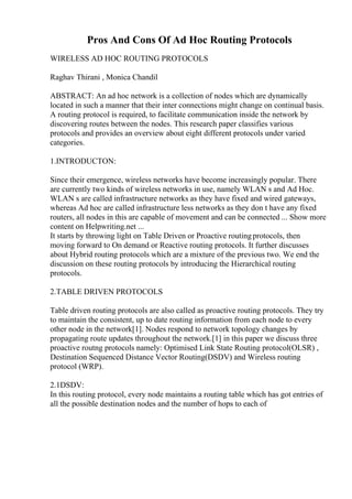 Pros And Cons Of Ad Hoc Routing Protocols
WIRELESS AD HOC ROUTING PROTOCOLS
Raghav Thirani , Monica Chandil
ABSTRACT: An ad hoc network is a collection of nodes which are dynamically
located in such a manner that their inter connections might change on continual basis.
A routing protocol is required, to facilitate communication inside the network by
discovering routes between the nodes. This research paper classifies various
protocols and provides an overview about eight different protocols under varied
categories.
1.INTRODUCTON:
Since their emergence, wireless networks have become increasingly popular. There
are currently two kinds of wireless networks in use, namely WLAN s and Ad Hoc.
WLAN s are called infrastructure networks as they have fixed and wired gateways,
whereas Ad hoc are called infrastructure less networks as they don t have any fixed
routers, all nodes in this are capable of movement and can be connected ... Show more
content on Helpwriting.net ...
It starts by throwing light on Table Driven or Proactive routingprotocols, then
moving forward to On demand or Reactive routing protocols. It further discusses
about Hybrid routing protocols which are a mixture of the previous two. We end the
discussion on these routing protocols by introducing the Hierarchical routing
protocols.
2.TABLE DRIVEN PROTOCOLS
Table driven routing protocols are also called as proactive routing protocols. They try
to maintain the consistent, up to date routing information from each node to every
other node in the network[1]. Nodes respond to network topology changes by
propagating route updates throughout the network.[1] in this paper we discuss three
proactive routng protocols namely: Optimised Link State Routing protocol(OLSR) ,
Destination Sequenced Distance Vector Routing(DSDV) and Wireless routing
protocol (WRP).
2.1DSDV:
In this routing protocol, every node maintains a routing table which has got entries of
all the possible destination nodes and the number of hops to each of
 