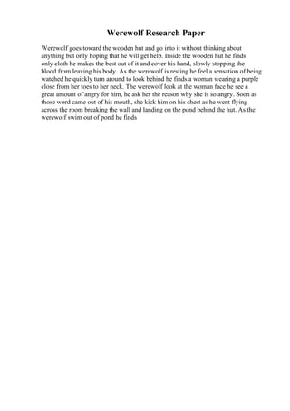 Werewolf Research Paper
Werewolf goes toward the wooden hut and go into it without thinking about
anything but only hoping that he will get help. Inside the wooden hut he finds
only cloth he makes the best out of it and cover his hand, slowly stopping the
blood from leaving his body. As the werewolf is resting he feel a sensation of being
watched he quickly turn around to look behind he finds a woman wearing a purple
close from her toes to her neck. The werewolf look at the woman face he see a
great amount of angry for him, he ask her the reason why she is so angry. Soon as
those word came out of his mouth, she kick him on his chest as he went flying
across the room breaking the wall and landing on the pond behind the hut. As the
werewolf swim out of pond he finds
 