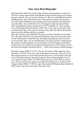 Sam Anna Hunt Biography
Sam Anna Hunt (AKA Sam Anna Cooper and Sam Anna Kaufman) was born on 3
/28/1975 to Jeanne Diane (AKA Schoenbaum) Cooper and Pat Eugene at St Joseph s
Hospital, Alton IL. She was raised in Worden, IL. They live within ВЅ mile from her
childhood home. They still attend church, shop, and know people in the Staunton
area. She and her husband are also members of the local volunteer fire department
as are her father, sister and brother in law. Pat Eugene Cooper and Jeanne Diane
(AKA Schoenbaum) Cooper, married on 4/5/1974 in Bethalto, IL. They currently
live at 8470 Renken Road, Worden IL 62097. She is very close to her parents. She
see them almost daily. If she does not see them, they talk on the phone. Her parents
help out with the children and farm as needed.
Sam states she had a good childhood. She grew up with two brothers on the family
farm. She spent summers at her maternal grandparents who lived on the dairy farm
as both of her parents worked full time. Her paternal grandparents also lived close
so she saw them often. Lots of extended family was always around. A fond memory
she recalled was playing handy over (a ball game) with her Grandma and brothers.
A bad memory she recalled was her paternal grandma died in 1985 and that was the
first time she remember seeing her dad cry. ... Show more content on Helpwriting.net
...
Nicholaus Cooper, DOB: 2/12/1977, 39 years. He resides at 904 Lighthouse Lane,
Savannah, TX 76227. They text or talk on the phone occasionally. They do a lot of
their communication via social media and she does not use social media so she gets
a lot of information/pictures through her parents. She sees them probably twice a
year. Zachary Cooper, DOB: 5/21/1980. He passed away on 8/31/2002, he was 22
years. He was involved in a single car accident near Prairietown IL. Sydney (AKA
Cooper) Afshar, DOB: 2/7/1990, 26 years. She resides 8470 Renken Road, Worden IL
62097. She is very close to her sister. They talk or text
 