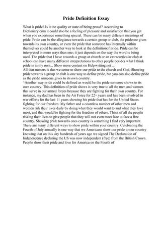 Pride Definition Essay
What is pride? Is it the quality or state of being proud? According to
Dictionary.com it could also be a feeling of pleasure and satisfaction that you get
when you experience something special. There can be many different meanings of
pride. Pride can be the allegiance towards a certain group or club, the prideone gives
towards its own country, or even the pride that someone has internally within
themselves could be another way to look at the definitionof pride. Pride can be
interpreted in more ways than one; it just depends on the way the word is being
used. The pride that I have towards a group at church or an extracurricular club at
school can have many different interpretations to other people besides what I think
pride is in my own... Show more content on Helpwriting.net ...
All that matters is that we come to show our pride to the church and God. Showing
pride towards a group or club is one way to define pride, but you can also define pride
as the pride someone gives to its own country.
^Another way pride could be defined as would be the pride someone shows to its
own country. This definition of pride shows is very true to all the men and women
that serve in our armed forces because they are fighting for their own country. For
instance, my dad has been in the Air Force for 22+ years and has been involved in
war efforts for the last 11 years showing his pride that has for the United States
fighting for our freedom. My father and a countless number of other men and
women risk their lives daily by doing what they would want to and what they love
most, and that would be fighting for the freedom of others. Think of all the people
risking their lives to give people that they will not even meet face to face a free
country. Showing pride towards ones country is something I find very important.
There are many different ways to show pride within your country. Celebrating the
Fourth of July annually is one way that we Americans show our pride to our country
knowing that on this day hundreds of years ago we signed The Declaration of
Independence declaring the US was now independent (free) from the British Crown.
People show their pride and love for America on the Fourth of
 