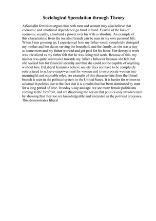 Sociological Speculation through Theory
A)Socialist feminism argues that both men and women may also believe that
economic and emotional dependence go hand in hand. Fearful of the loss of
economic security, a husband s power over his wife is absolute. An example of
this characteristic from the socialist branch can be seen in my own personal life.
When I was growing up, I experienced how my father would completely disregard
my mother and her duties serving the household and the family, as she was a stay
at home mom and my father worked and got paid for his labor. Her domestic work
was trivialized as my father felt that he was doing real work. Because of this, my
mother was quite submissive towards my father s behavior because she felt that
she needed him for financial security and that she could not be capable of anything
without him. B)Liberal feminists believe society does not have to be completely
restructured to achieve empowerment for women and to incorporate women into
meaningful and equitable roles. An example of this characteristic from the liberal
branch is seen in the political system in the United States. It is harder for women to
advance in politics due to the fact that it is a realm that has been dominated by men
for a long period of time. In today s day and age, we see more female politicians
coming to the forefront, and are dissolving the notion that politics only involves men
by showing that they too are knowledgeable and interested in the political processes.
This demonstrates liberal
 
