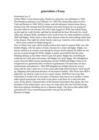 generation z Essay
Generation Lay Z
Arthur Miller s most famous play, Death of a salesman, was published in 1949.
The Broadway premiere was February 10, 1949.The setting takes place in New
York and Boston in 1948. Willy Loman, and old salesman, returns home from a
business trip .He returned from his business trip early because he was going off
the road while he was driving. His wife Linda suggest to Willy that maybe being
on the road isn t safe for him, and that he should ask his boss ,Howard, for a local
office job. Despite Willy s problems at his work he has two other problems at home
,Biff and Happy. Willy starts to have these dreams where he starts talking really loud
in his dreams. One night his whole family wakes up. Linda his wife confronts to the
... Show more content on Helpwriting.net ...
Now at Thirty four years old he finally realizes how bad of a parent Willy was. His
brother Happy, who his name is Ironic, because he is truly not happy. Happy was
always looked at as second, even though he always tried to please his father he was
just never good enough for Willy. Happy is pretty successful he has the same
thinking strategy as his father which is get rich quick. Happy has everything he
could ask for a job, girls and money, but Happy isn t truly happy. His unhappiness
comes from his father always putting him second. If Biff and Happy where to be
categorized in a generation they would be in generation Z because they are lazy,
unmotivated, and indecisive. After Biff dropped out of high school he went to
many jobs he said, I spent six or seven years after high school trying to work myself
up. Shipping clerk,salesman,business of one kind or another. This shows how Biff is
indecisive on what he wants to do in a career choice. Huff Post Teen says that
Generation Z would work at one place of business then move on to another. Unlike
other typical generations who stick to one place work there for a long time then
retire. In the article, Characteristics of the Greatest Generation they quote, the 41st
president of the united states, was a navy air corps pilot who survived after being
shot down during a bombing run on a Japanese target. This proves that unlike Biff
generation GI was a committed generation who got the job done.
Because of happy
 