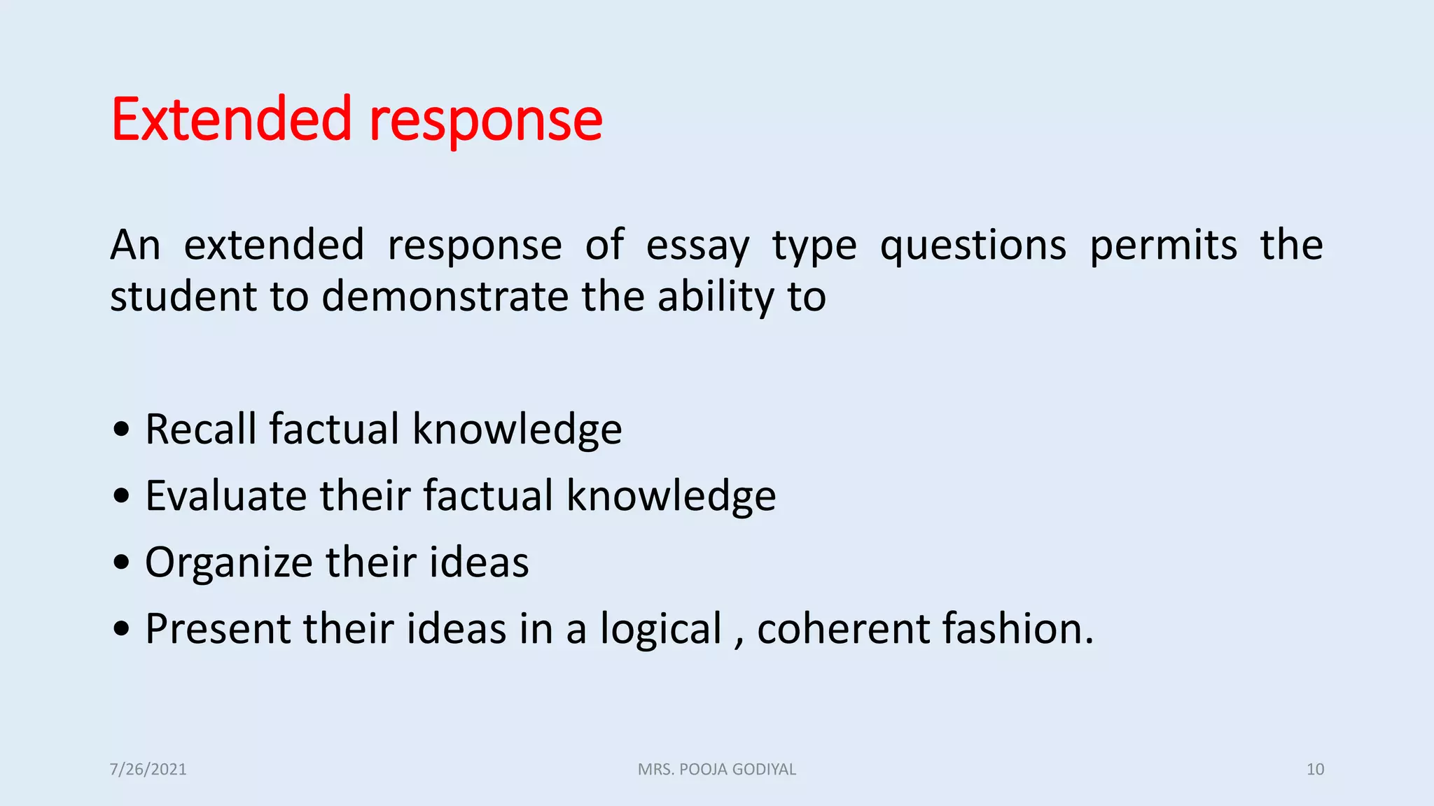 Extended response
An extended response of essay type questions permits the
student to demonstrate the ability to
• Recall factual knowledge
• Evaluate their factual knowledge
• Organize their ideas
• Present their ideas in a logical , coherent fashion.
7/26/2021 10
MRS. POOJA GODIYAL
 