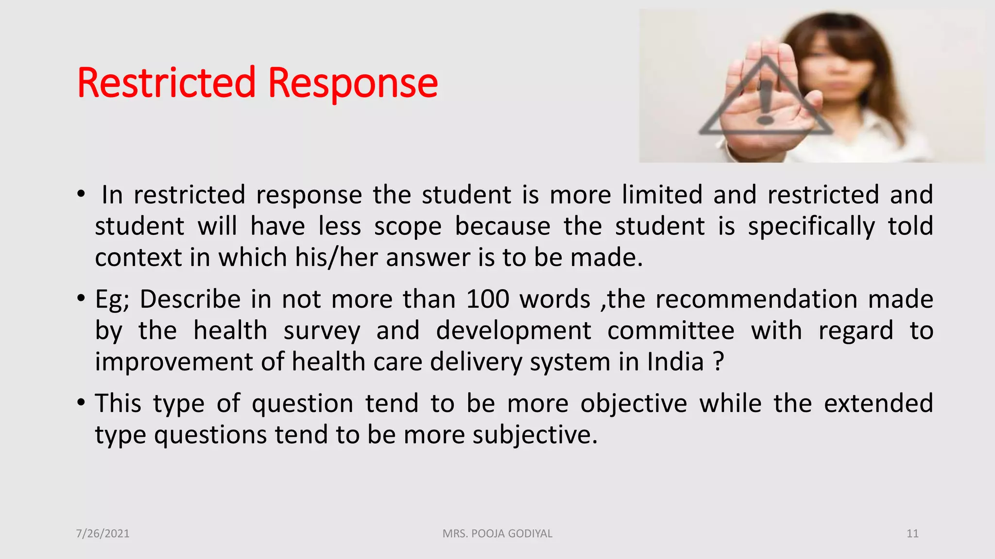 Restricted Response
• In restricted response the student is more limited and restricted and
student will have less scope because the student is specifically told
context in which his/her answer is to be made.
• Eg; Describe in not more than 100 words ,the recommendation made
by the health survey and development committee with regard to
improvement of health care delivery system in India ?
• This type of question tend to be more objective while the extended
type questions tend to be more subjective.
7/26/2021 11
MRS. POOJA GODIYAL
 