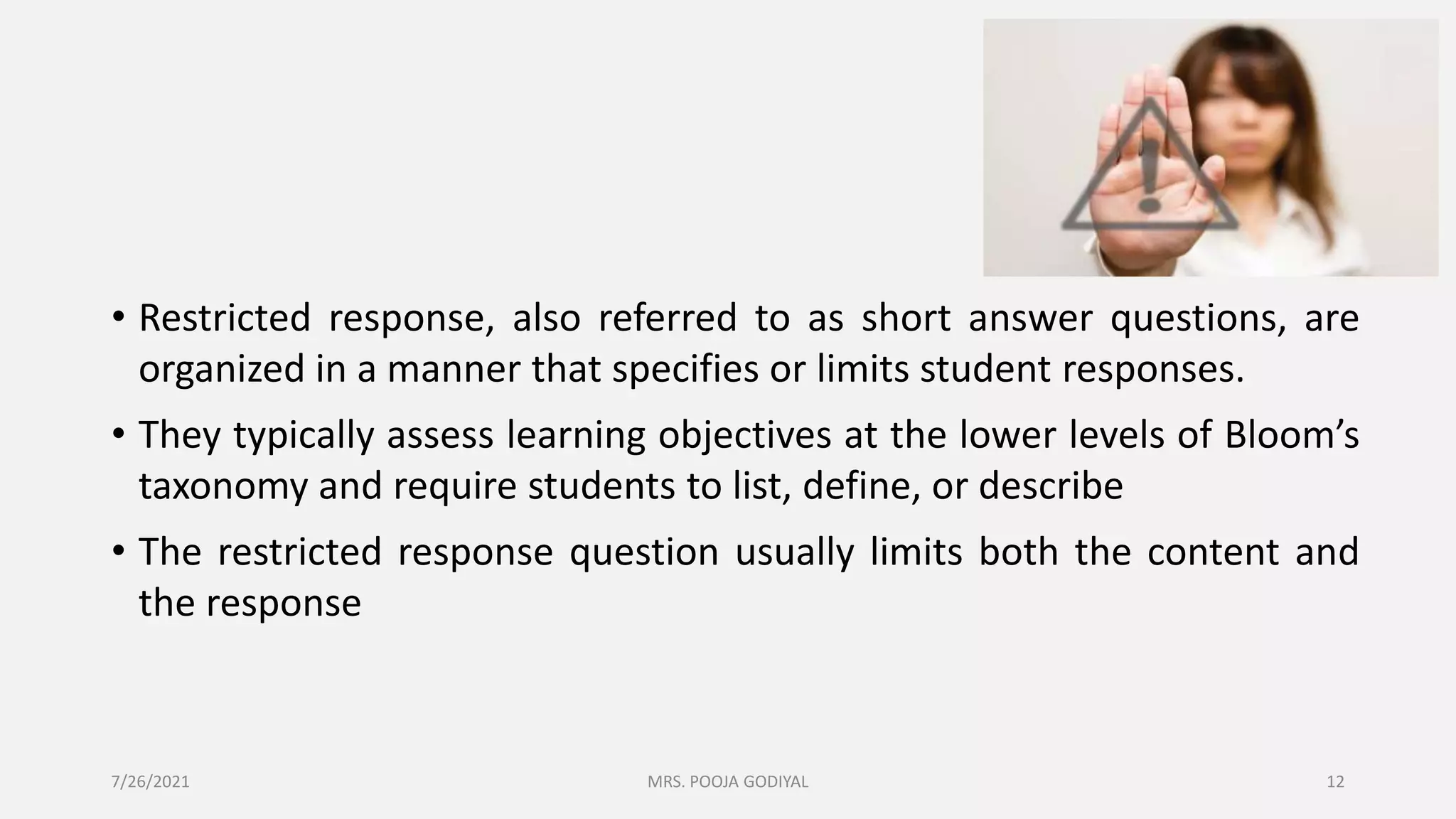 • Restricted response, also referred to as short answer questions, are
organized in a manner that specifies or limits student responses.
• They typically assess learning objectives at the lower levels of Bloom’s
taxonomy and require students to list, define, or describe
• The restricted response question usually limits both the content and
the response
7/26/2021 12
MRS. POOJA GODIYAL
 