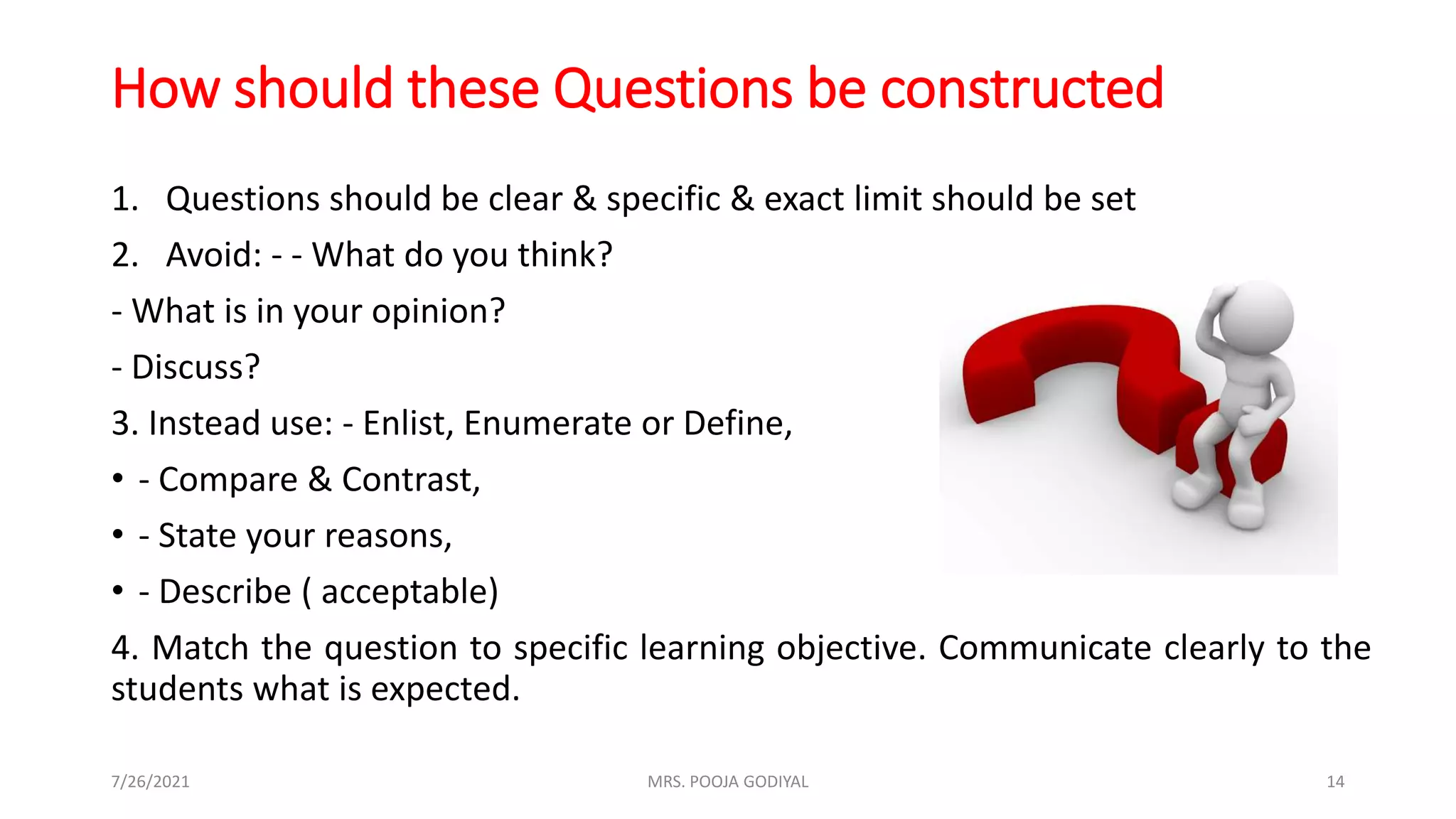 How should these Questions be constructed
1. Questions should be clear & specific & exact limit should be set
2. Avoid: - - What do you think?
- What is in your opinion?
- Discuss?
3. Instead use: - Enlist, Enumerate or Define,
• - Compare & Contrast,
• - State your reasons,
• - Describe ( acceptable)
4. Match the question to specific learning objective. Communicate clearly to the
students what is expected.
7/26/2021 14
MRS. POOJA GODIYAL
 