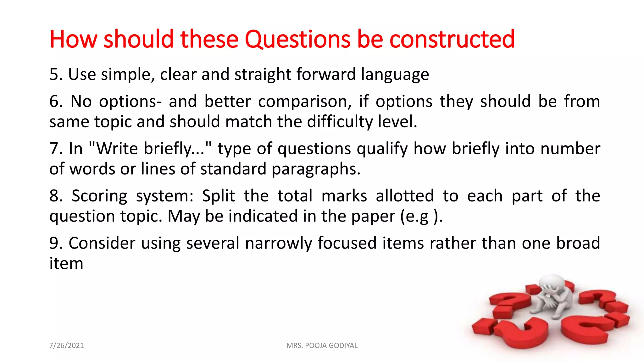 How should these Questions be constructed
5. Use simple, clear and straight forward language
6. No options- and better comparison, if options they should be from
same topic and should match the difficulty level.
7. In "Write briefly..." type of questions qualify how briefly into number
of words or lines of standard paragraphs.
8. Scoring system: Split the total marks allotted to each part of the
question topic. May be indicated in the paper (e.g ).
9. Consider using several narrowly focused items rather than one broad
item
7/26/2021 15
MRS. POOJA GODIYAL
 